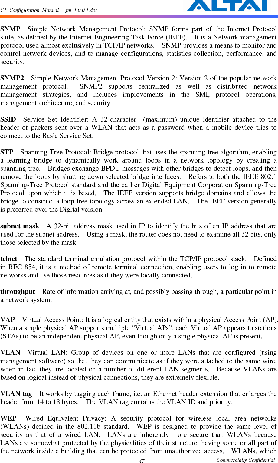 C1_Configuration_Manual_-_fm_1.0.0.1.doc                                                       Commercially Confidential 47 SNMP    Simple  Network  Management  Protocol:  SNMP  forms  part  of  the  Internet  Protocol suite, as defined by the Internet Engineering Task Force (IETF).    It is a Network management protocol used almost exclusively in TCP/IP networks.    SNMP provides a means to monitor and control  network  devices, and  to manage  configurations,  statistics  collection,  performance, and security.      SNMP2    Simple Network Management Protocol Version 2: Version 2 of the popular network management  protocol.    SNMP2  supports  centralized  as  well  as  distributed  network management  strategies,  and  includes  improvements  in  the  SMI,  protocol  operations, management architecture, and security.      SSID    Service  Set  Identifier:  A  32-character    (maximum)  unique  identifier  attached  to  the header  of  packets  sent  over  a  WLAN  that  acts  as  a  password  when  a  mobile  device  tries  to connect to the Basic Service Set.      STP    Spanning-Tree Protocol: Bridge protocol that uses the spanning-tree algorithm, enabling a  learning  bridge  to  dynamically  work  around  loops  in  a  network  topology  by  creating  a spanning tree.    Bridges exchange BPDU messages with other bridges to detect loops, and then remove the loops by shutting down selected bridge interfaces.    Refers to both the IEEE 802.1 Spanning-Tree Protocol standard and the earlier Digital Equipment Corporation Spanning-Tree Protocol  upon  which  it  is  based.    The  IEEE  version  supports  bridge  domains  and  allows  the bridge to construct a loop-free topology across an extended LAN.    The IEEE version generally is preferred over the Digital version.      subnet mask    A  32-bit address  mask  used in IP  to identify  the bits of  an IP  address that are used for the subnet address.    Using a mask, the router does not need to examine all 32 bits, only those selected by the mask.      telnet    The  standard  terminal emulation protocol within the TCP/IP protocol stack.    Defined in  RFC  854,  it  is a  method  of remote  terminal connection,  enabling users to  log  in  to remote networks and use those resources as if they were locally connected.      throughput    Rate of information arriving at, and possibly passing through, a particular point in a network system.      VAP    Virtual Access Point: It is a logical entity that exists within a physical Access Point (AP).   When a single physical AP supports multiple “Virtual APs”, each Virtual AP appears to stations (STAs) to be an independent physical AP, even though only a single physical AP is present.      VLAN    Virtual  LAN:  Group  of  devices  on  one  or  more  LANs  that  are  configured  (using management software) so that they can communicate as if they were attached to the same wire, when  in fact  they are  located  on a  number of  different LAN segments.    Because  VLANs are based on logical instead of physical connections, they are extremely flexible.      VLAN tag    It works by tagging each frame, i.e. an Ethernet header extension that enlarges the header from 14 to 18 bytes.    The VLAN tag contains the VLAN ID and priority.      WEP    Wired  Equivalent  Privacy:  A  security  protocol  for  wireless  local  area  networks (WLANs)  defined  in  the  802.11b  standard.    WEP  is  designed  to  provide  the  same  level  of security  as  that  of  a  wired  LAN.    LANs  are  inherently  more  secure  than  WLANs  because LANs are somewhat protected by the physicalities of their structure, having some or all part of the network inside a building that can be protected from unauthorized access.    WLANs, which 