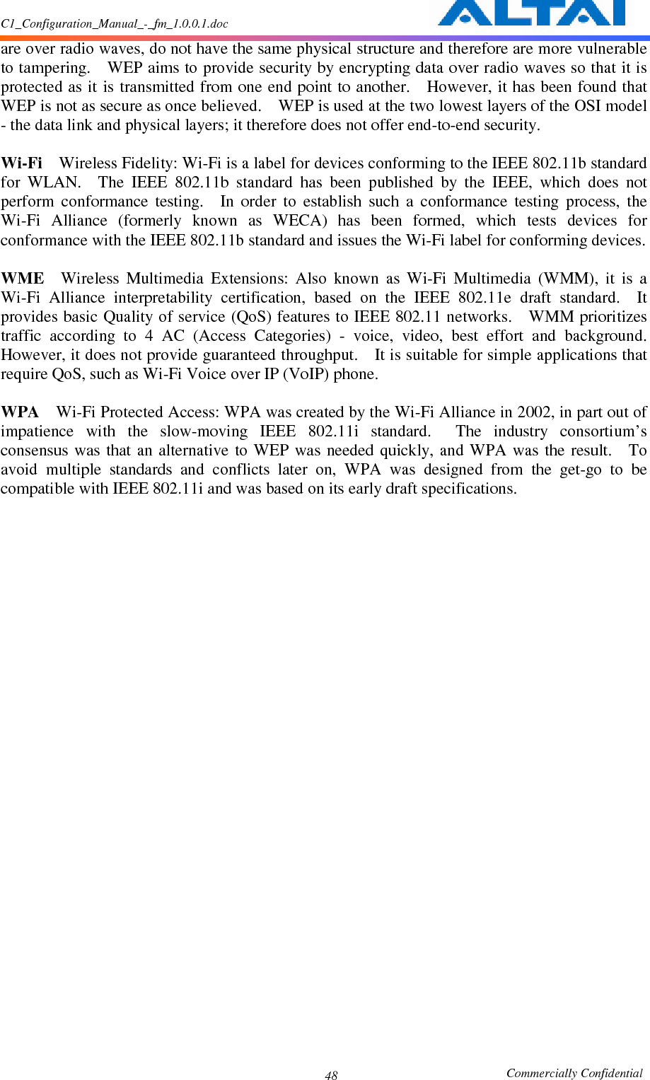 C1_Configuration_Manual_-_fm_1.0.0.1.doc                                                       Commercially Confidential 48are over radio waves, do not have the same physical structure and therefore are more vulnerable to tampering.    WEP aims to provide security by encrypting data over radio waves so that it is protected as it is transmitted from one end point to another.    However, it has been found that WEP is not as secure as once believed.    WEP is used at the two lowest layers of the OSI model - the data link and physical layers; it therefore does not offer end-to-end security.      Wi-Fi    Wireless Fidelity: Wi-Fi is a label for devices conforming to the IEEE 802.11b standard for  WLAN.    The  IEEE  802.11b  standard  has  been  published  by  the  IEEE,  which  does  not perform  conformance  testing.    In  order  to  establish  such  a  conformance  testing  process,  the Wi-Fi  Alliance  (formerly  known  as  WECA)  has  been  formed,  which  tests  devices  for conformance with the IEEE 802.11b standard and issues the Wi-Fi label for conforming devices.      WME    Wireless  Multimedia  Extensions:  Also  known  as  Wi-Fi  Multimedia  (WMM),  it  is  a Wi-Fi  Alliance  interpretability  certification,  based  on  the  IEEE  802.11e  draft  standard.    It provides basic Quality of service (QoS) features to IEEE 802.11 networks.    WMM prioritizes traffic  according  to  4  AC  (Access  Categories)  -  voice,  video,  best  effort  and  background.   However, it does not provide guaranteed throughput.    It is suitable for simple applications that require QoS, such as Wi-Fi Voice over IP (VoIP) phone.      WPA    Wi-Fi Protected Access: WPA was created by the Wi-Fi Alliance in 2002, in part out of impatience  with  the  slow-moving  IEEE  802.11i  standard.    The  industry  consortium’s consensus  was that  an  alternative  to WEP  was  needed  quickly, and  WPA was  the result.    To avoid  multiple  standards  and  conflicts  later  on,  WPA  was  designed  from  the  get-go  to  be compatible with IEEE 802.11i and was based on its early draft specifications.      