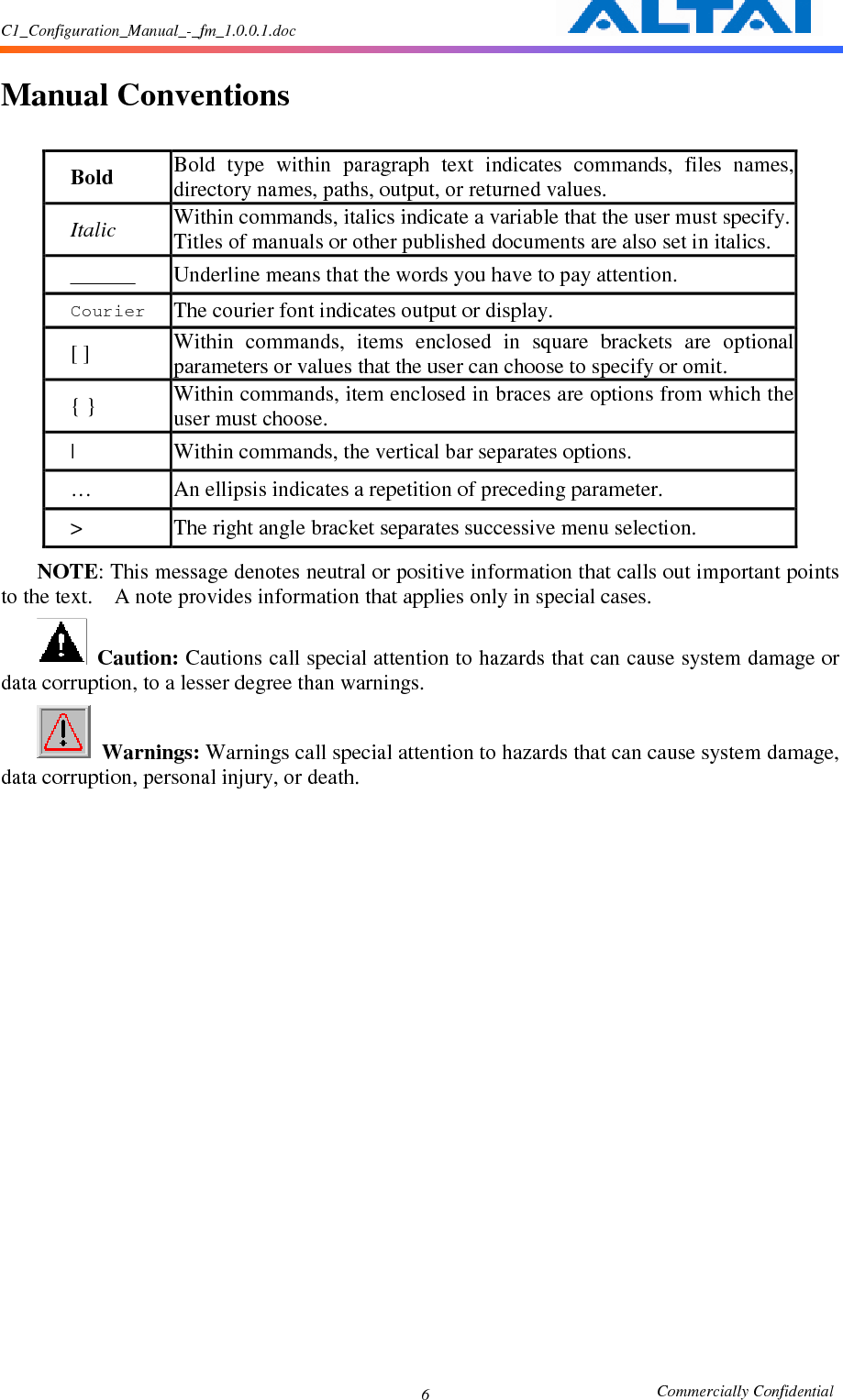 C1_Configuration_Manual_-_fm_1.0.0.1.doc                                                       Commercially Confidential 6  Manual Conventions  Bold  Bold  type  within  paragraph  text  indicates  commands,  files  names, directory names, paths, output, or returned values.     Italic  Within commands, italics indicate a variable that the user must specify. Titles of manuals or other published documents are also set in italics.    _____  Underline means that the words you have to pay attention.     Courier The courier font indicates output or display.     [ ] Within  commands,  items  enclosed  in  square  brackets  are  optional parameters or values that the user can choose to specify or omit.     { } Within commands, item enclosed in braces are options from which the user must choose.     |  Within commands, the vertical bar separates options.     …  An ellipsis indicates a repetition of preceding parameter.     &gt;  The right angle bracket separates successive menu selection.     NOTE: This message denotes neutral or positive information that calls out important points to the text.    A note provides information that applies only in special cases.      Caution: Cautions call special attention to hazards that can cause system damage or data corruption, to a lesser degree than warnings.      Warnings: Warnings call special attention to hazards that can cause system damage, data corruption, personal injury, or death.     