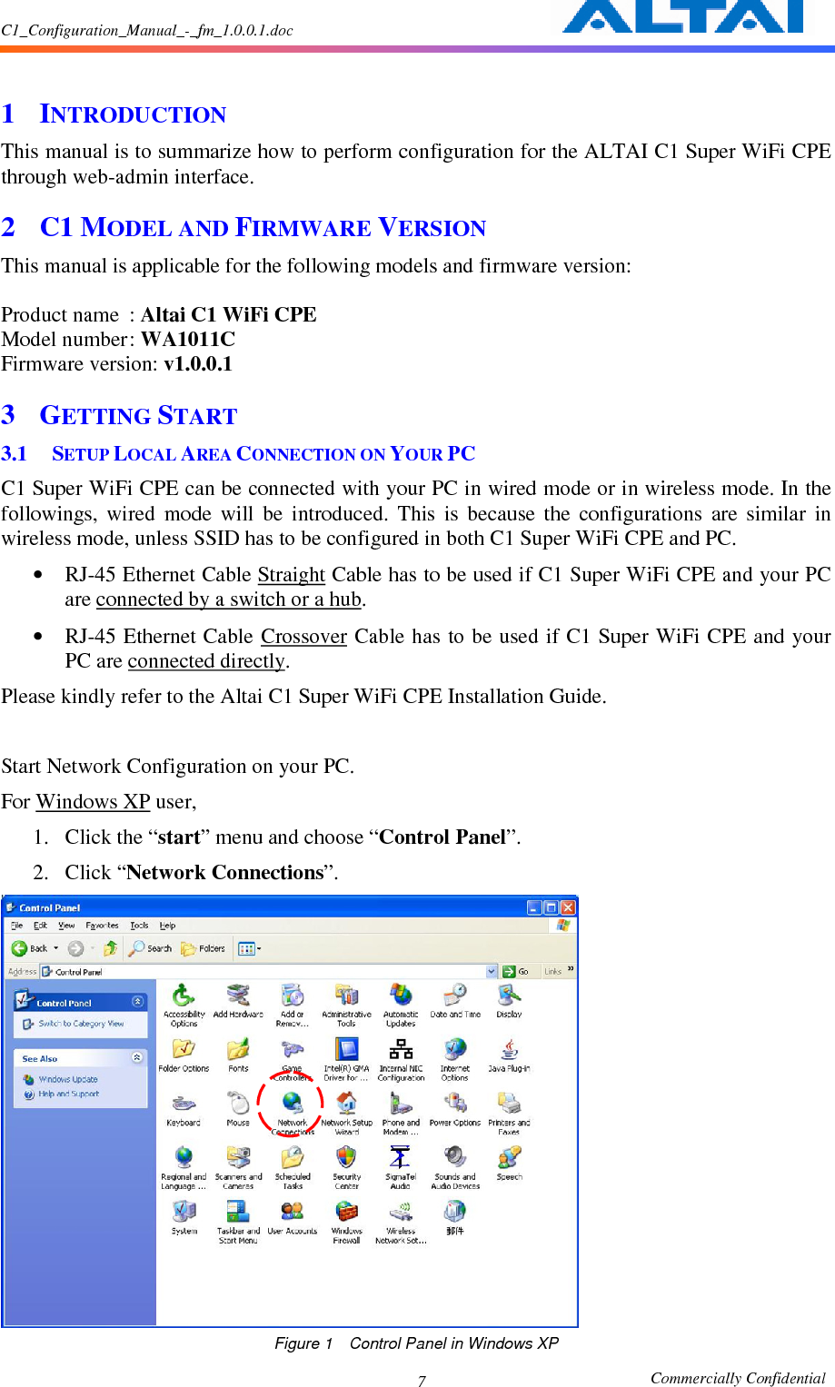 C1_Configuration_Manual_-_fm_1.0.0.1.doc                                                       Commercially Confidential 7  1 INTRODUCTION This manual is to summarize how to perform configuration for the ALTAI C1 Super WiFi CPE through web-admin interface. 2 C1 MODEL AND FIRMWARE VERSION This manual is applicable for the following models and firmware version:      Product name  : Altai C1 WiFi CPE Model number : WA1011C Firmware version: v1.0.0.1 3 GETTING START 3.1 SETUP LOCAL AREA CONNECTION ON YOUR PC C1 Super WiFi CPE can be connected with your PC in wired mode or in wireless mode. In the followings,  wired  mode  will  be  introduced.  This  is  because  the  configurations  are  similar  in wireless mode, unless SSID has to be configured in both C1 Super WiFi CPE and PC.     • RJ-45 Ethernet Cable Straight Cable has to be used if C1 Super WiFi CPE and your PC are connected by a switch or a hub.     • RJ-45 Ethernet Cable Crossover Cable has to be used if C1 Super WiFi CPE and your PC are connected directly.     Please kindly refer to the Altai C1 Super WiFi CPE Installation Guide.  Start Network Configuration on your PC.     For Windows XP user,   1. Click the “start” menu and choose “Control Panel”.     2. Click “Network Connections”.      Figure 1    Control Panel in Windows XP 