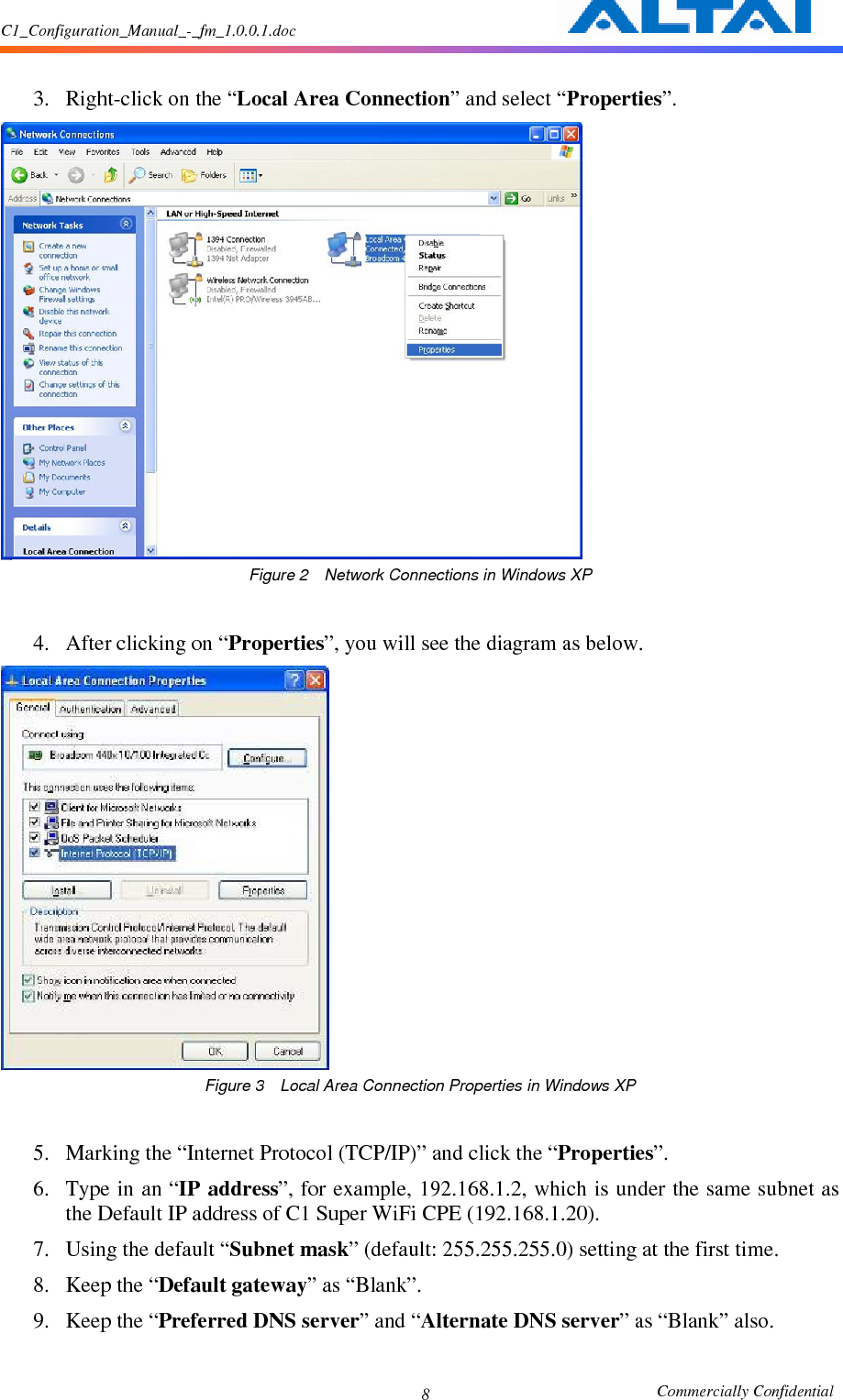 C1_Configuration_Manual_-_fm_1.0.0.1.doc                                                       Commercially Confidential 8  3. Right-click on the “Local Area Connection” and select “Properties”.      Figure 2    Network Connections in Windows XP  4. After clicking on “Properties”, you will see the diagram as below.      Figure 3    Local Area Connection Properties in Windows XP  5. Marking the “Internet Protocol (TCP/IP)” and click the “Properties”.     6. Type in an “IP address”, for example, 192.168.1.2, which is under the same subnet as the Default IP address of C1 Super WiFi CPE (192.168.1.20).     7. Using the default “Subnet mask” (default: 255.255.255.0) setting at the first time.     8. Keep the “Default gateway” as “Blank”.     9. Keep the “Preferred DNS server” and “Alternate DNS server” as “Blank” also.     