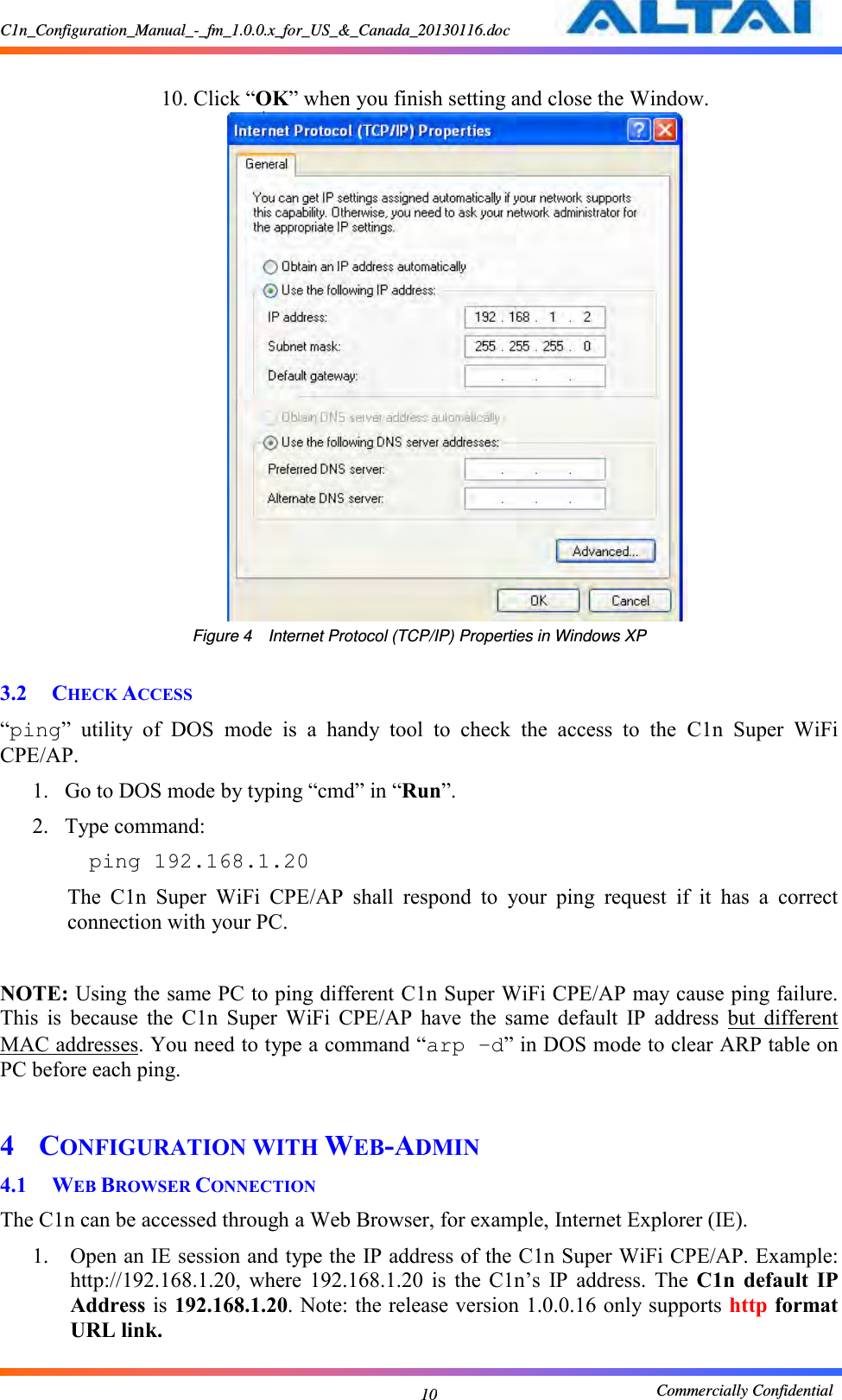 C1n_Configuration_Manual_-_fm_1.0.0.x_for_US_&amp;_Canada_20130116.doc                                                       Commercially Confidential 10  10. Click “OK” when you finish setting and close the Window.      Figure 4  Internet Protocol (TCP/IP) Properties in Windows XP  3.2 CHECK ACCESS “ping”  utility  of  DOS  mode  is  a  handy  tool  to  check  the  access  to  the  C1n  Super  WiFi CPE/AP.     1. Go to DOS mode by typing “cmd” in “Run”.     2. Type command:     ping 192.168.1.20  The  C1n  Super  WiFi  CPE/AP  shall  respond  to  your  ping  request  if  it  has  a  correct connection with your PC.    NOTE: Using the same PC to ping different C1n Super WiFi CPE/AP may cause ping failure. This  is  because  the  C1n  Super  WiFi  CPE/AP  have  the  same  default  IP  address  but  different MAC addresses. You need to type a command “arp –d” in DOS mode to clear ARP table on PC before each ping.    4 CONFIGURATION WITH WEB-ADMIN 4.1 WEB BROWSER CONNECTION The C1n can be accessed through a Web Browser, for example, Internet Explorer (IE).     1. Open an IE session and type the IP address of the C1n Super WiFi CPE/AP. Example: http://192.168.1.20,  where  192.168.1.20  is  the  C1n’s  IP  address.  The  C1n default  IP Address is 192.168.1.20. Note: the release version 1.0.0.16 only supports http format URL link. 