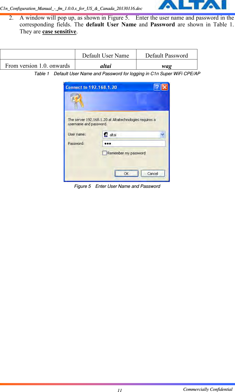 C1n_Configuration_Manual_-_fm_1.0.0.x_for_US_&amp;_Canada_20130116.doc                                                       Commercially Confidential 11 2. A window will pop up, as shown in Figure 5.    Enter the user name and password in the corresponding  fields.  The  default  User  Name  and  Password  are  shown  in  Table  1.  They are case sensitive.        Default User Name Default Password From version 1.0. onwards altai wag Table 1  Default User Name and Password for logging in C1n Super WiFi CPE/AP   Figure 5  Enter User Name and Password 