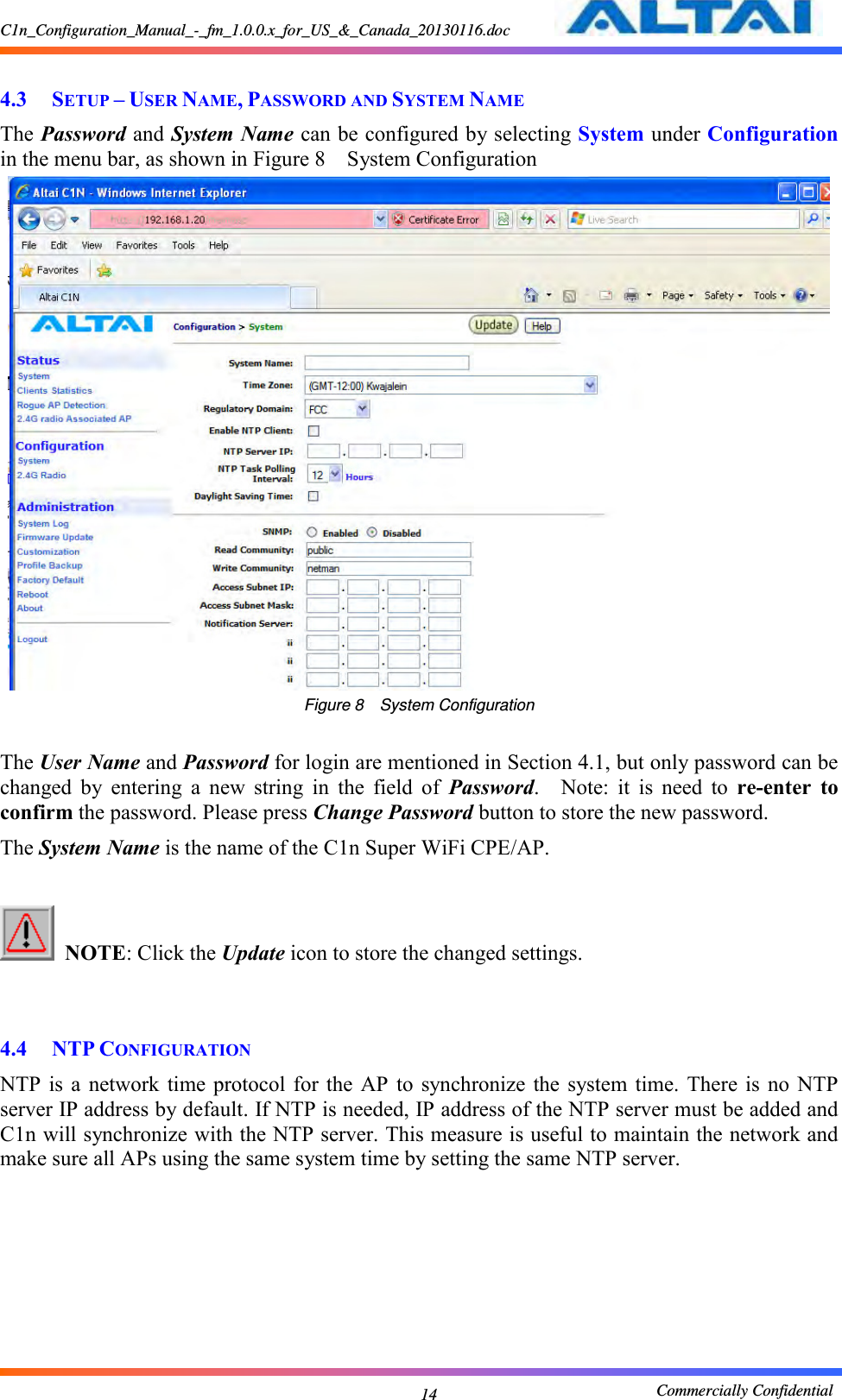 C1n_Configuration_Manual_-_fm_1.0.0.x_for_US_&amp;_Canada_20130116.doc                                                       Commercially Confidential 14  4.3 SETUP – USER NAME, PASSWORD AND SYSTEM NAME The Password and System Name can be configured by selecting System under Configuration in the menu bar, as shown in Figure 8  System Configuration  Figure 8  System Configuration  The User Name and Password for login are mentioned in Section 4.1, but only password can be changed  by  entering  a  new  string  in  the  field  of  Password.    Note:  it  is  need  to  re-enter  to confirm the password. Please press Change Password button to store the new password. The System Name is the name of the C1n Super WiFi CPE/AP.   NOTE: Click the Update icon to store the changed settings.       4.4 NTP CONFIGURATION NTP  is a  network  time  protocol for  the  AP  to  synchronize  the  system  time. There is  no  NTP server IP address by default. If NTP is needed, IP address of the NTP server must be added and C1n will synchronize with the NTP server. This measure is useful to maintain the network and make sure all APs using the same system time by setting the same NTP server. 