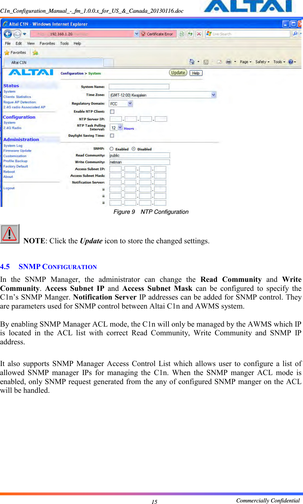 C1n_Configuration_Manual_-_fm_1.0.0.x_for_US_&amp;_Canada_20130116.doc                                                       Commercially Confidential 15  Figure 9  NTP Configuration   NOTE: Click the Update icon to store the changed settings.      4.5 SNMP CONFIGURATION In  the  SNMP  Manager,  the  administrator  can  change  the  Read  Community  and  Write Community.  Access  Subnet  IP  and  Access  Subnet  Mask  can  be  configured  to  specify  the C1n’s SNMP Manger. Notification Server IP addresses can be added for SNMP control. They are parameters used for SNMP control between Altai C1n and AWMS system.    By enabling SNMP Manager ACL mode, the C1n will only be managed by the AWMS which IP is  located  in  the  ACL  list  with  correct  Read  Community,  Write  Community  and  SNMP  IP address.  It  also  supports  SNMP  Manager  Access  Control  List  which  allows  user  to  configure  a  list  of allowed  SNMP  manager  IPs  for  managing  the  C1n.  When  the  SNMP  manger  ACL  mode  is enabled, only SNMP request generated from the any of configured SNMP manger on the ACL will be handled. 