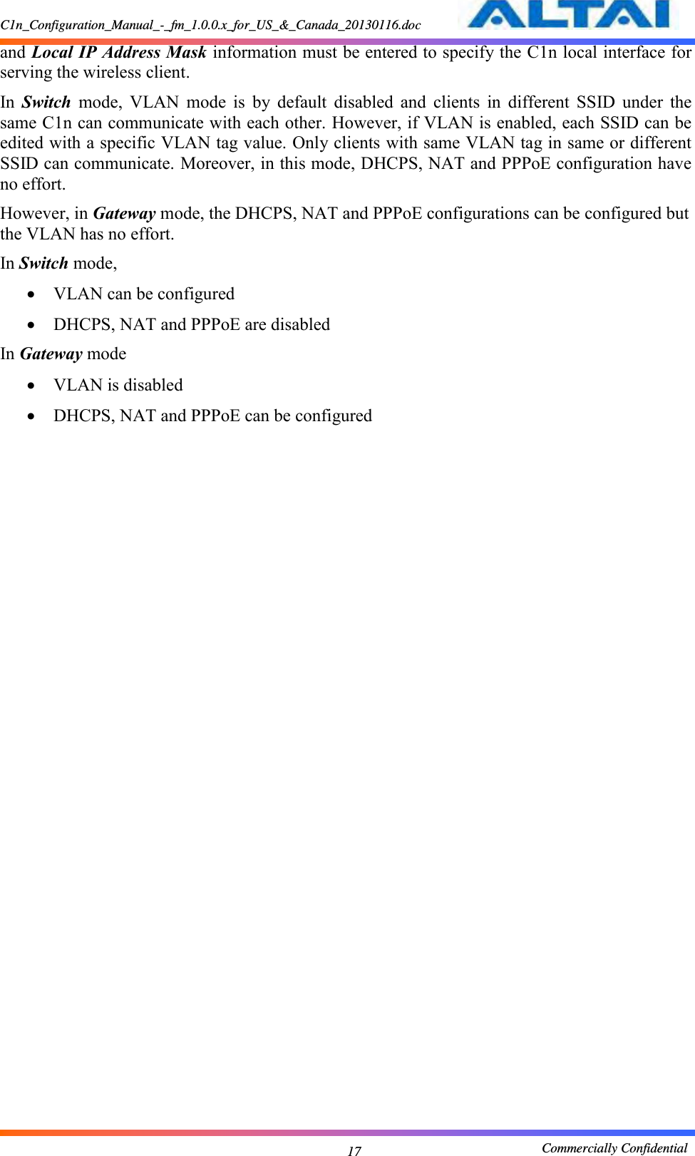 C1n_Configuration_Manual_-_fm_1.0.0.x_for_US_&amp;_Canada_20130116.doc                                                       Commercially Confidential 17 and Local IP Address Mask information must be entered to specify the C1n local interface for serving the wireless client. In  Switch  mode,  VLAN  mode  is  by  default  disabled  and  clients  in  different  SSID  under  the same C1n can communicate with each other. However, if VLAN is enabled, each SSID can be edited with a specific VLAN tag value. Only clients with same VLAN tag in same or different SSID can communicate. Moreover, in this mode, DHCPS, NAT and PPPoE configuration have no effort. However, in Gateway mode, the DHCPS, NAT and PPPoE configurations can be configured but the VLAN has no effort. In Switch mode,  VLAN can be configured  DHCPS, NAT and PPPoE are disabled In Gateway mode  VLAN is disabled  DHCPS, NAT and PPPoE can be configured 