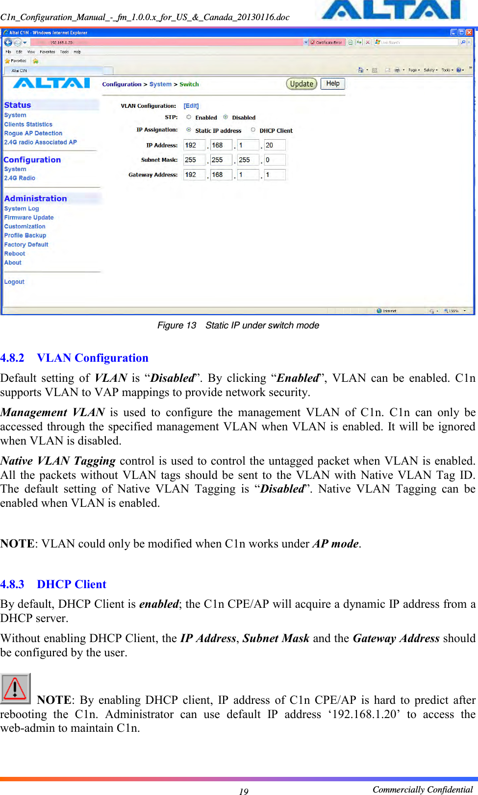 C1n_Configuration_Manual_-_fm_1.0.0.x_for_US_&amp;_Canada_20130116.doc                                                       Commercially Confidential 19  Figure 13  Static IP under switch mode  4.8.2 VLAN Configuration Default  setting  of  VLAN  is  “Disabled”.  By  clicking  “Enabled”,  VLAN  can  be  enabled.  C1n supports VLAN to VAP mappings to provide network security.   Management  VLAN  is  used  to  configure  the  management  VLAN  of  C1n.  C1n  can  only  be accessed through the specified management VLAN when VLAN is enabled. It will be ignored when VLAN is disabled. Native VLAN Tagging control is used to control the untagged packet when VLAN is enabled. All the  packets without  VLAN tags should be sent  to  the VLAN  with  Native VLAN  Tag  ID. The  default  setting  of  Native  VLAN  Tagging  is  “Disabled”.  Native  VLAN  Tagging  can  be enabled when VLAN is enabled.  NOTE: VLAN could only be modified when C1n works under AP mode.  4.8.3 DHCP Client By default, DHCP Client is enabled; the C1n CPE/AP will acquire a dynamic IP address from a DHCP server.     Without enabling DHCP Client, the IP Address, Subnet Mask and the Gateway Address should be configured by the user.       NOTE:  By  enabling  DHCP  client,  IP  address  of  C1n  CPE/AP  is  hard  to  predict  after rebooting  the  C1n.  Administrator  can  use  default  IP  address  ‘192.168.1.20’  to  access  the web-admin to maintain C1n.    