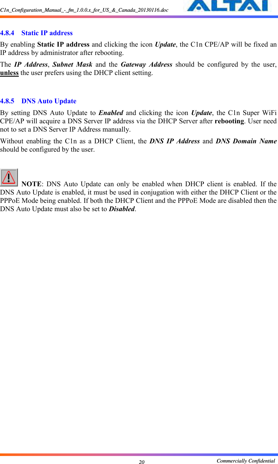 C1n_Configuration_Manual_-_fm_1.0.0.x_for_US_&amp;_Canada_20130116.doc                                                       Commercially Confidential 20  4.8.4 Static IP address By enabling Static IP address and clicking the icon Update, the C1n CPE/AP will be fixed an IP address by administrator after rebooting.     The  IP  Address,  Subnet  Mask  and  the  Gateway  Address  should  be  configured  by  the  user, unless the user prefers using the DHCP client setting.       4.8.5 DNS Auto Update By  setting  DNS  Auto  Update  to  Enabled  and  clicking  the  icon  Update,  the  C1n  Super  WiFi CPE/AP will acquire a DNS Server IP address via the DHCP Server after rebooting. User need not to set a DNS Server IP Address manually. Without  enabling  the  C1n  as  a  DHCP  Client,  the  DNS  IP  Address  and  DNS  Domain  Name should be configured by the user.     NOTE:  DNS  Auto  Update  can  only  be  enabled  when  DHCP  client  is  enabled.  If  the DNS Auto Update is enabled, it must be used in conjugation with either the DHCP Client or the PPPoE Mode being enabled. If both the DHCP Client and the PPPoE Mode are disabled then the DNS Auto Update must also be set to Disabled.  