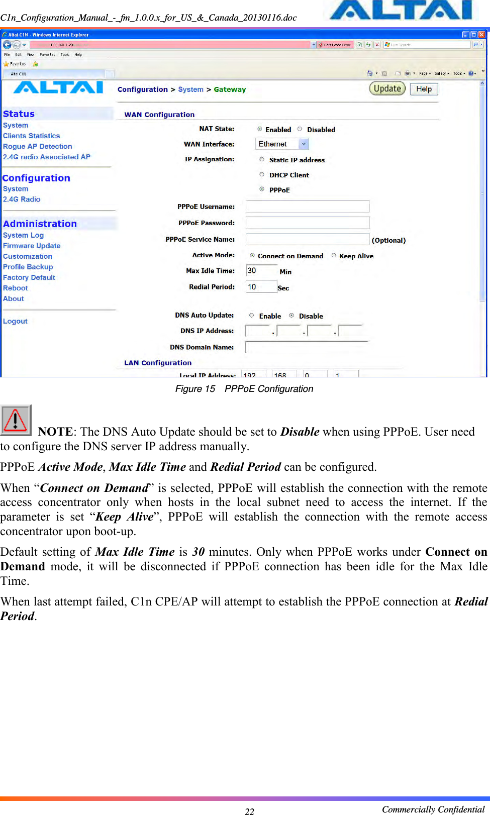 C1n_Configuration_Manual_-_fm_1.0.0.x_for_US_&amp;_Canada_20130116.doc                                                       Commercially Confidential 22  Figure 15    PPPoE Configuration   NOTE: The DNS Auto Update should be set to Disable when using PPPoE. User need to configure the DNS server IP address manually. PPPoE Active Mode, Max Idle Time and Redial Period can be configured.   When “Connect on Demand” is selected, PPPoE will establish the connection with the remote access  concentrator  only  when  hosts  in  the  local  subnet  need  to  access  the  internet.  If  the parameter  is  set  “Keep  Alive”,  PPPoE  will  establish  the  connection  with  the  remote  access concentrator upon boot-up. Default setting of Max  Idle Time  is  30 minutes. Only when PPPoE  works under  Connect on Demand  mode,  it  will  be  disconnected  if  PPPoE  connection  has  been  idle  for  the  Max  Idle Time. When last attempt failed, C1n CPE/AP will attempt to establish the PPPoE connection at Redial Period. 