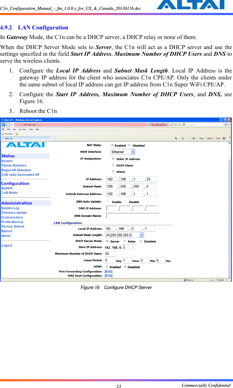 C1n_Configuration_Manual_-_fm_1.0.0.x_for_US_&amp;_Canada_20130116.doc                                                       Commercially Confidential 23  4.9.2 LAN Configuration In Gateway Mode, the C1n can be a DHCP server, a DHCP relay or none of them. When the  DHCP Server  Mode sets  to Server, the C1n  will act as  a  DHCP server  and  use the settings specified in the field Start IP Address, Maximum Number of DHCP Users and DNS to serve the wireless clients.   1. Configure  the  Local  IP  Address  and  Subnet  Mask  Length.  Local  IP  Address  is  the gateway IP address for the client who associates  C1n CPE/AP. Only the clients under the same subnet of local IP address can get IP address from C1n Super WiFi CPE/AP. 2. Configure  the  Start  IP  Address,  Maximum  Number  of  DHCP  Users,  and  DNS,  see Figure 16. 3. Reboot the C1n  Figure 16    Configure DHCP Server  