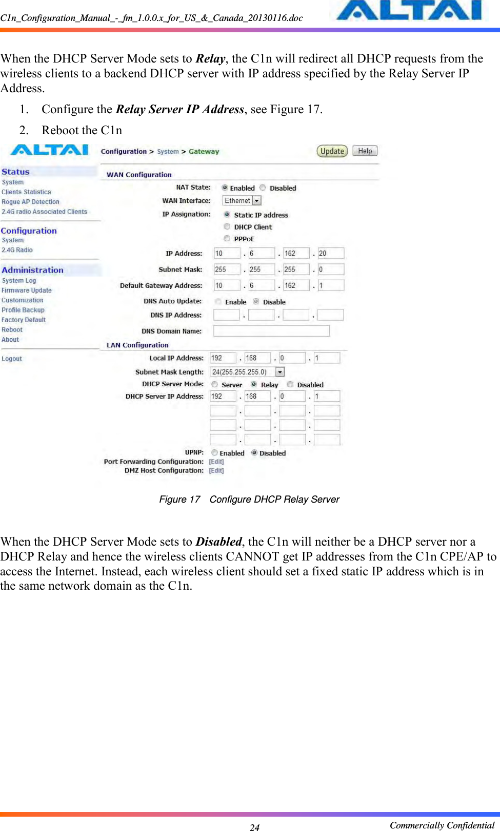 C1n_Configuration_Manual_-_fm_1.0.0.x_for_US_&amp;_Canada_20130116.doc                                                       Commercially Confidential 24  When the DHCP Server Mode sets to Relay, the C1n will redirect all DHCP requests from the wireless clients to a backend DHCP server with IP address specified by the Relay Server IP Address. 1. Configure the Relay Server IP Address, see Figure 17. 2. Reboot the C1n  Figure 17    Configure DHCP Relay Server   When the DHCP Server Mode sets to Disabled, the C1n will neither be a DHCP server nor a DHCP Relay and hence the wireless clients CANNOT get IP addresses from the C1n CPE/AP to access the Internet. Instead, each wireless client should set a fixed static IP address which is in the same network domain as the C1n.              