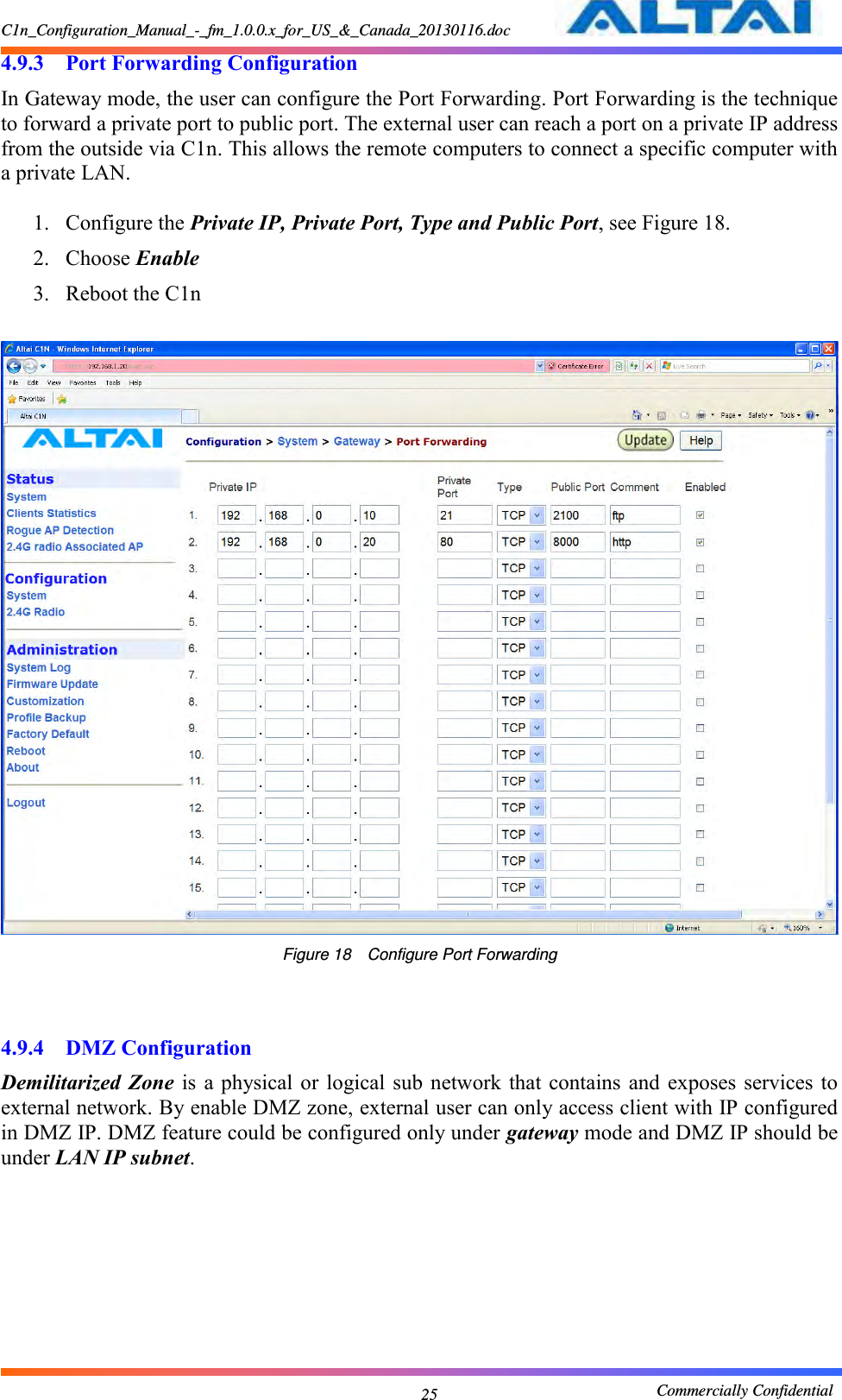 C1n_Configuration_Manual_-_fm_1.0.0.x_for_US_&amp;_Canada_20130116.doc                                                       Commercially Confidential 25 4.9.3 Port Forwarding Configuration In Gateway mode, the user can configure the Port Forwarding. Port Forwarding is the technique to forward a private port to public port. The external user can reach a port on a private IP address from the outside via C1n. This allows the remote computers to connect a specific computer with a private LAN.  1. Configure the Private IP, Private Port, Type and Public Port, see Figure 18. 2. Choose Enable 3. Reboot the C1n   Figure 18    Configure Port Forwarding   4.9.4 DMZ Configuration Demilitarized Zone  is a physical or  logical sub network  that contains  and exposes  services to external network. By enable DMZ zone, external user can only access client with IP configured in DMZ IP. DMZ feature could be configured only under gateway mode and DMZ IP should be under LAN IP subnet.  