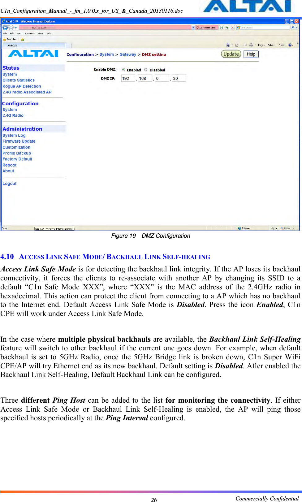 C1n_Configuration_Manual_-_fm_1.0.0.x_for_US_&amp;_Canada_20130116.doc                                                       Commercially Confidential 26  Figure 19  DMZ Configuration  4.10 ACCESS LINK SAFE MODE/ BACKHAUL LINK SELF-HEALING Access Link Safe Mode is for detecting the backhaul link integrity. If the AP loses its backhaul connectivity,  it  forces  the  clients  to  re-associate  with  another  AP  by  changing  its  SSID  to  a default  “C1n  Safe  Mode  XXX”,  where  “XXX”  is  the  MAC  address  of  the  2.4GHz  radio  in hexadecimal. This action can protect the client from connecting to a AP which has no backhaul to the Internet end. Default Access  Link Safe Mode is  Disabled. Press the icon  Enabled, C1n CPE will work under Access Link Safe Mode.  In the case where multiple physical backhauls are available, the Backhaul Link Self-Healing feature will switch to other backhaul if the current one goes down. For example, when default backhaul is  set  to 5GHz  Radio,  once  the  5GHz  Bridge link  is  broken down,  C1n  Super WiFi CPE/AP will try Ethernet end as its new backhaul. Default setting is Disabled. After enabled the Backhaul Link Self-Healing, Default Backhaul Link can be configured.    Three different Ping Host  can be added to  the list for  monitoring the connectivity. If either Access  Link  Safe  Mode  or  Backhaul  Link  Self-Healing  is  enabled,  the  AP  will  ping  those specified hosts periodically at the Ping Interval configured.   