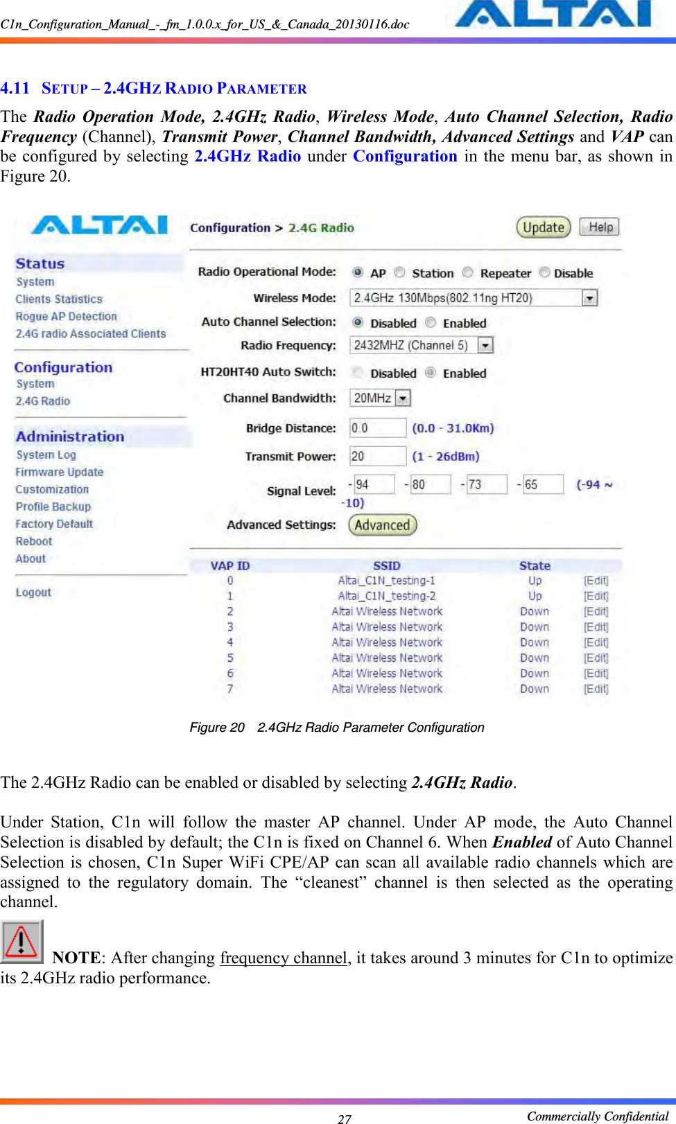 C1n_Configuration_Manual_-_fm_1.0.0.x_for_US_&amp;_Canada_20130116.doc                                                       Commercially Confidential 27  4.11 SETUP – 2.4GHZ RADIO PARAMETER The  Radio  Operation  Mode, 2.4GHz  Radio,  Wireless  Mode, Auto  Channel  Selection,  Radio Frequency (Channel), Transmit Power, Channel Bandwidth, Advanced Settings and VAP can be configured by selecting 2.4GHz Radio  under  Configuration in the menu bar, as shown in Figure 20.   Figure 20  2.4GHz Radio Parameter Configuration  The 2.4GHz Radio can be enabled or disabled by selecting 2.4GHz Radio.        Under  Station,  C1n  will  follow  the  master  AP  channel.  Under  AP  mode,  the  Auto  Channel Selection is disabled by default; the C1n is fixed on Channel 6. When Enabled of Auto Channel Selection is  chosen, C1n  Super WiFi  CPE/AP can scan all  available radio  channels  which are assigned  to  the  regulatory  domain.  The  “cleanest”  channel  is  then  selected  as  the  operating channel.    NOTE: After changing frequency channel, it takes around 3 minutes for C1n to optimize its 2.4GHz radio performance.  