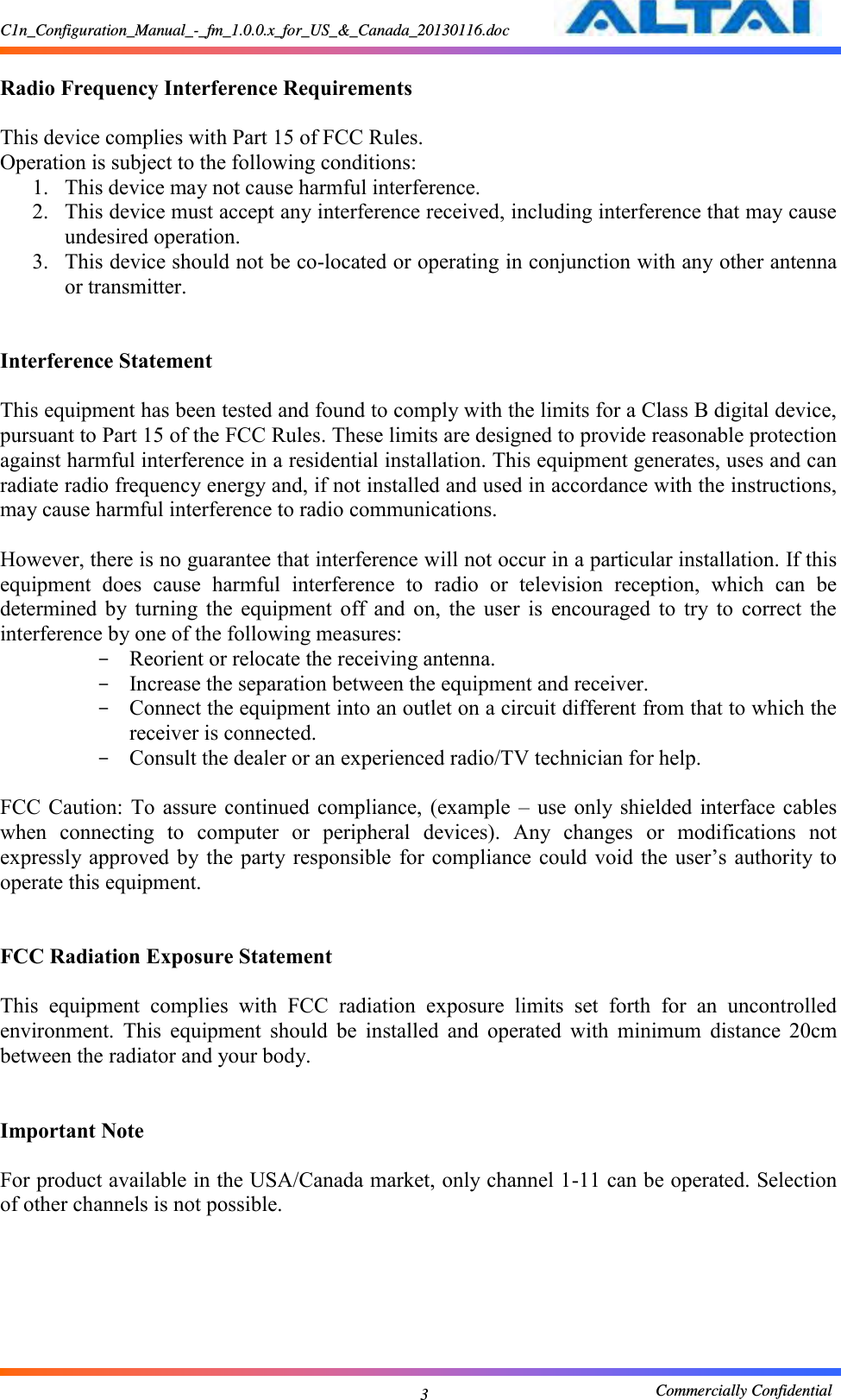 C1n_Configuration_Manual_-_fm_1.0.0.x_for_US_&amp;_Canada_20130116.doc                                                       Commercially Confidential 3  Radio Frequency Interference Requirements    This device complies with Part 15 of FCC Rules.   Operation is subject to the following conditions:   1. This device may not cause harmful interference.   2. This device must accept any interference received, including interference that may cause undesired operation.   3. This device should not be co-located or operating in conjunction with any other antenna or transmitter.     Interference Statement    This equipment has been tested and found to comply with the limits for a Class B digital device, pursuant to Part 15 of the FCC Rules. These limits are designed to provide reasonable protection against harmful interference in a residential installation. This equipment generates, uses and can radiate radio frequency energy and, if not installed and used in accordance with the instructions, may cause harmful interference to radio communications.    However, there is no guarantee that interference will not occur in a particular installation. If this equipment  does  cause  harmful  interference  to  radio  or  television  reception,  which  can  be determined  by  turning  the  equipment  off  and  on,  the  user  is  encouraged  to  try  to  correct  the interference by one of the following measures:   - Reorient or relocate the receiving antenna.   - Increase the separation between the equipment and receiver.   - Connect the equipment into an outlet on a circuit different from that to which the receiver is connected.   - Consult the dealer or an experienced radio/TV technician for help.    FCC  Caution: To assure continued  compliance,  (example  –  use  only shielded  interface cables when  connecting  to  computer  or  peripheral  devices).  Any  changes  or  modifications  not expressly approved by the  party  responsible  for  compliance  could void  the user’s  authority to operate this equipment.     FCC Radiation Exposure Statement  This  equipment  complies  with  FCC  radiation  exposure  limits  set  forth  for  an  uncontrolled environment.  This  equipment  should  be  installed  and  operated  with  minimum  distance  20cm between the radiator and your body.   Important Note  For product available in the USA/Canada market, only channel 1-11 can be operated. Selection of other channels is not possible.       