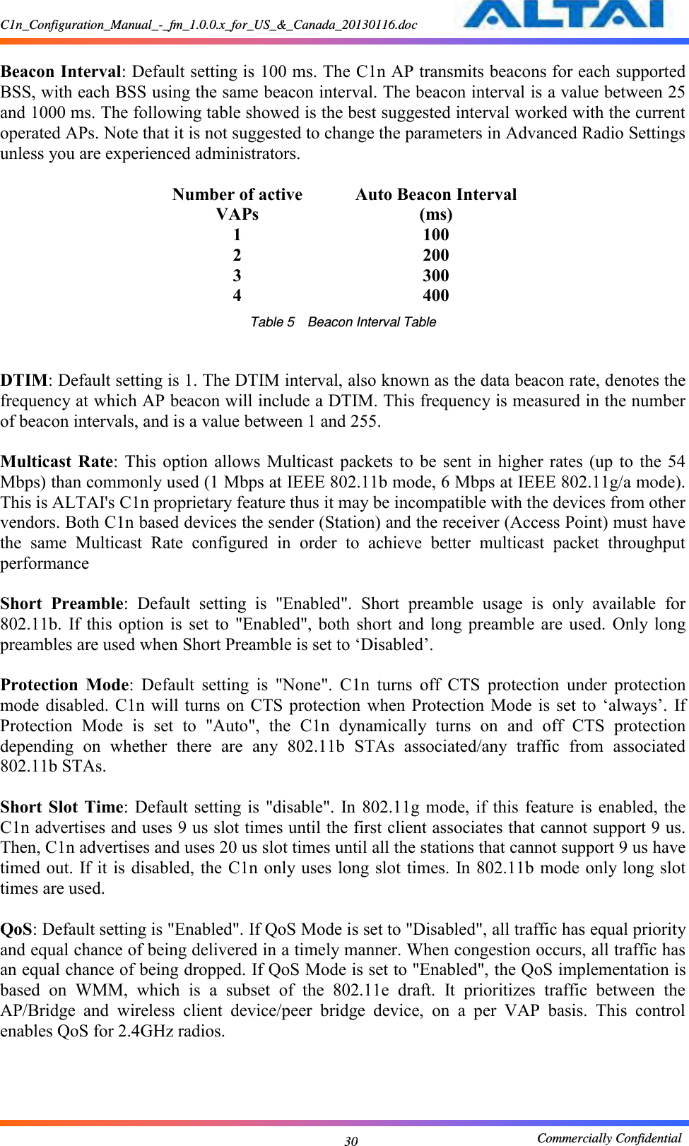 C1n_Configuration_Manual_-_fm_1.0.0.x_for_US_&amp;_Canada_20130116.doc                                                       Commercially Confidential 30  Beacon Interval: Default setting is 100 ms. The C1n AP transmits beacons for each supported BSS, with each BSS using the same beacon interval. The beacon interval is a value between 25 and 1000 ms. The following table showed is the best suggested interval worked with the current operated APs. Note that it is not suggested to change the parameters in Advanced Radio Settings unless you are experienced administrators.  Number of active VAPs Auto Beacon Interval (ms) 1 100 2 200 3 300 4 400 Table 5  Beacon Interval Table   DTIM: Default setting is 1. The DTIM interval, also known as the data beacon rate, denotes the frequency at which AP beacon will include a DTIM. This frequency is measured in the number of beacon intervals, and is a value between 1 and 255.  Multicast  Rate:  This  option  allows  Multicast packets  to  be  sent  in  higher  rates (up  to the  54 Mbps) than commonly used (1 Mbps at IEEE 802.11b mode, 6 Mbps at IEEE 802.11g/a mode). This is ALTAI&apos;s C1n proprietary feature thus it may be incompatible with the devices from other vendors. Both C1n based devices the sender (Station) and the receiver (Access Point) must have the  same  Multicast  Rate  configured  in  order  to  achieve  better  multicast  packet  throughput performance  Short  Preamble:  Default  setting  is  &quot;Enabled&quot;.  Short  preamble  usage  is  only  available  for 802.11b.  If this  option  is  set to  &quot;Enabled&quot;,  both  short and  long  preamble  are  used.  Only long preambles are used when Short Preamble is set to ‘Disabled’.  Protection  Mode:  Default  setting  is  &quot;None&quot;.  C1n  turns  off  CTS  protection  under  protection mode disabled.  C1n  will turns  on  CTS protection  when  Protection Mode  is  set to  ‘always’. If Protection  Mode  is  set  to  &quot;Auto&quot;,  the  C1n  dynamically  turns  on  and  off  CTS  protection depending  on  whether  there  are  any  802.11b  STAs  associated/any  traffic  from  associated 802.11b STAs.  Short Slot  Time: Default setting is  &quot;disable&quot;. In 802.11g mode, if  this feature is  enabled, the C1n advertises and uses 9 us slot times until the first client associates that cannot support 9 us. Then, C1n advertises and uses 20 us slot times until all the stations that cannot support 9 us have timed out. If it is disabled, the C1n only uses long slot times. In 802.11b  mode  only long slot times are used. QoS: Default setting is &quot;Enabled&quot;. If QoS Mode is set to &quot;Disabled&quot;, all traffic has equal priority and equal chance of being delivered in a timely manner. When congestion occurs, all traffic has an equal chance of being dropped. If QoS Mode is set to &quot;Enabled&quot;, the QoS implementation is based  on  WMM,  which  is  a  subset  of  the  802.11e  draft.  It  prioritizes  traffic  between  the AP/Bridge  and  wireless  client  device/peer  bridge  device,  on  a  per  VAP  basis.  This  control enables QoS for 2.4GHz radios.      