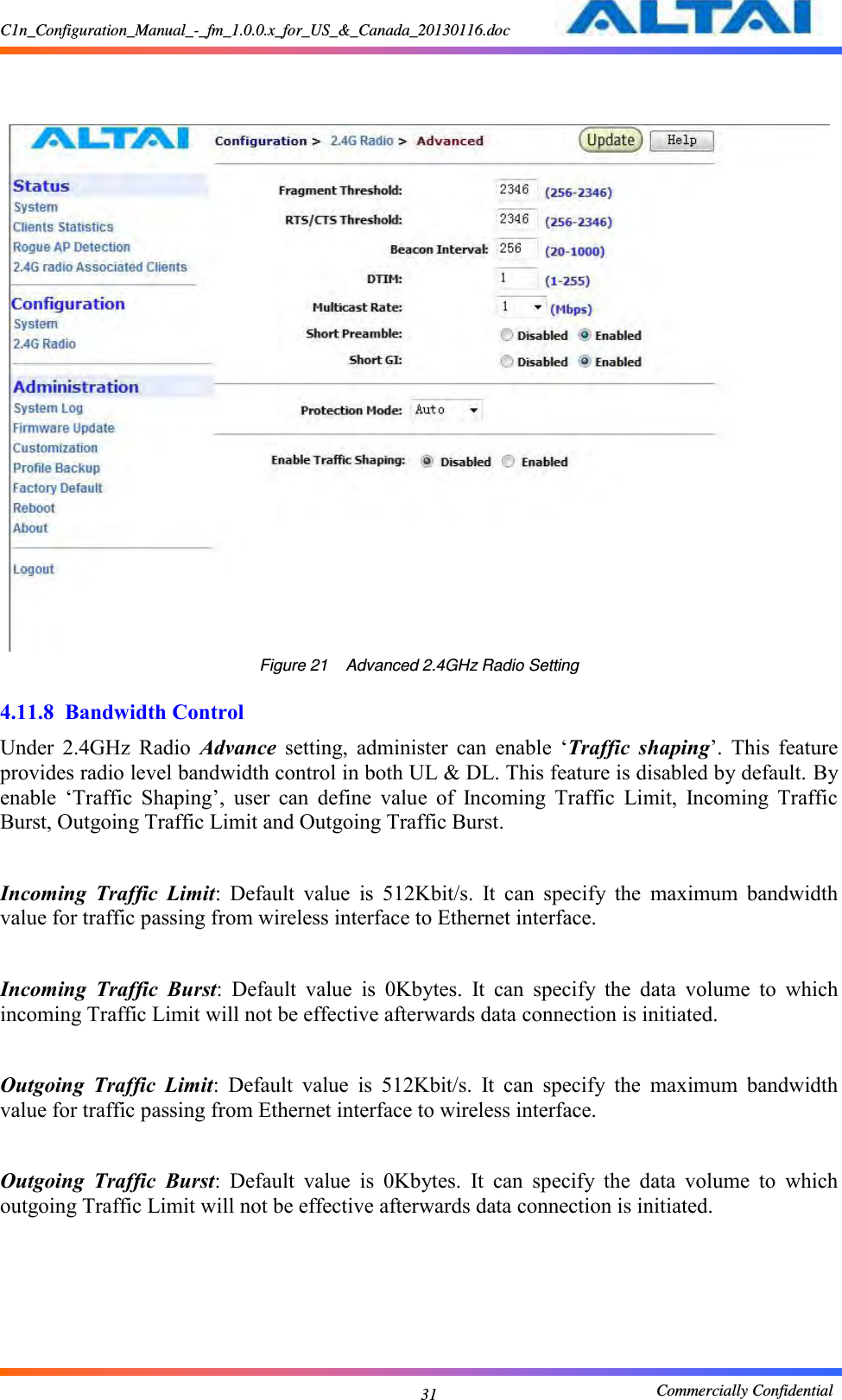 C1n_Configuration_Manual_-_fm_1.0.0.x_for_US_&amp;_Canada_20130116.doc                                                       Commercially Confidential 31     Figure 21    Advanced 2.4GHz Radio Setting  4.11.8 Bandwidth Control Under  2.4GHz  Radio  Advance  setting,  administer  can  enable  ‘Traffic  shaping’.  This  feature provides radio level bandwidth control in both UL &amp; DL. This feature is disabled by default. By enable  ‘Traffic  Shaping’,  user  can  define  value  of  Incoming  Traffic  Limit,  Incoming  Traffic Burst, Outgoing Traffic Limit and Outgoing Traffic Burst.  Incoming  Traffic  Limit:  Default  value  is  512Kbit/s.  It  can  specify  the  maximum  bandwidth value for traffic passing from wireless interface to Ethernet interface.  Incoming  Traffic  Burst:  Default  value  is  0Kbytes.  It  can  specify  the  data  volume  to  which incoming Traffic Limit will not be effective afterwards data connection is initiated.  Outgoing  Traffic  Limit:  Default  value  is  512Kbit/s.  It  can  specify  the  maximum  bandwidth value for traffic passing from Ethernet interface to wireless interface.  Outgoing  Traffic  Burst:  Default  value  is  0Kbytes.  It  can  specify  the  data  volume  to  which outgoing Traffic Limit will not be effective afterwards data connection is initiated.   