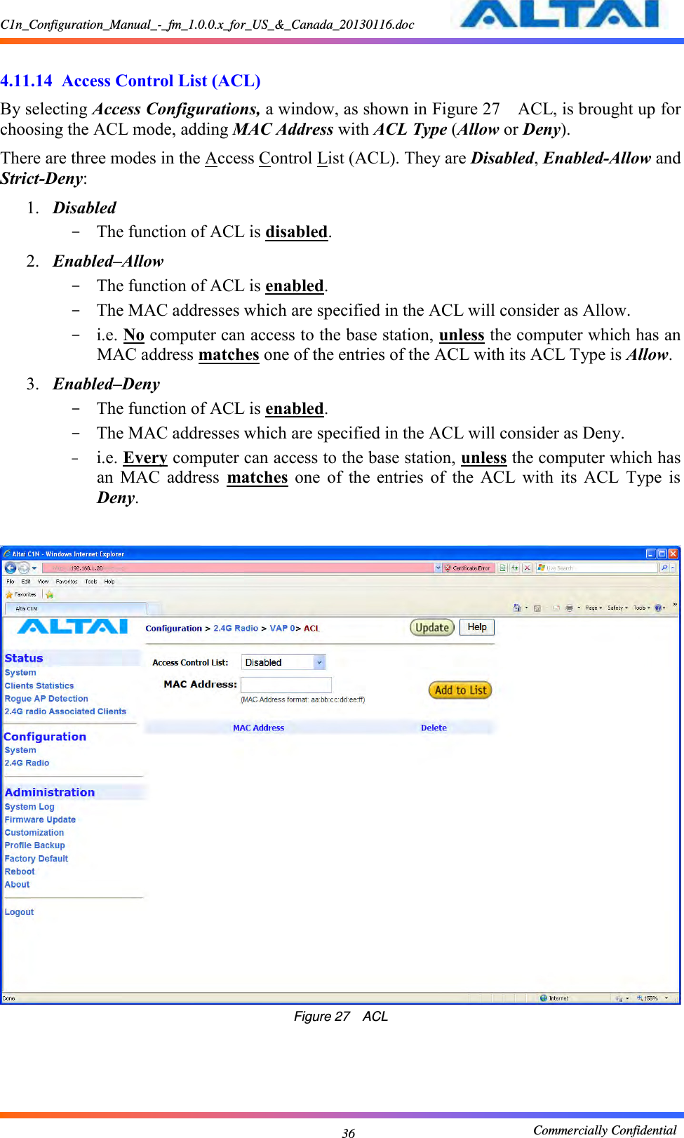 C1n_Configuration_Manual_-_fm_1.0.0.x_for_US_&amp;_Canada_20130116.doc                                                       Commercially Confidential 36  4.11.14  Access Control List (ACL) By selecting Access Configurations, a window, as shown in Figure 27  ACL, is brought up for choosing the ACL mode, adding MAC Address with ACL Type (Allow or Deny). There are three modes in the Access Control List (ACL). They are Disabled, Enabled-Allow and Strict-Deny:     1. Disabled   - The function of ACL is disabled.     2. Enabled–Allow - The function of ACL is enabled.     - The MAC addresses which are specified in the ACL will consider as Allow.     - i.e. No computer can access to the base station, unless the computer which has an MAC address matches one of the entries of the ACL with its ACL Type is Allow.   3. Enabled–Deny - The function of ACL is enabled.     - The MAC addresses which are specified in the ACL will consider as Deny.   - i.e. Every computer can access to the base station, unless the computer which has an  MAC  address  matches  one  of  the  entries  of  the  ACL  with  its  ACL  Type  is Deny.   Figure 27  ACL 