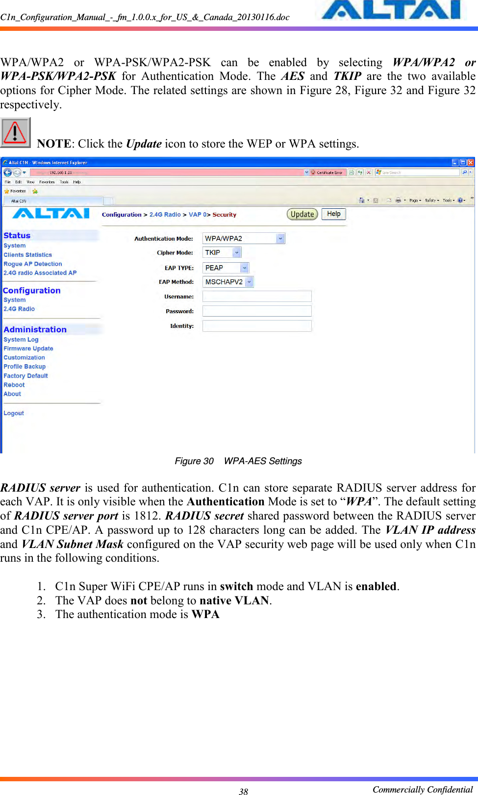 C1n_Configuration_Manual_-_fm_1.0.0.x_for_US_&amp;_Canada_20130116.doc                                                       Commercially Confidential 38  WPA/WPA2  or  WPA-PSK/WPA2-PSK  can  be  enabled  by  selecting  WPA/WPA2  or WPA-PSK/WPA2-PSK  for  Authentication  Mode.  The  AES  and  TKIP  are  the  two  available options for Cipher Mode. The related settings are shown in Figure 28, Figure 32 and Figure 32 respectively.      NOTE: Click the Update icon to store the WEP or WPA settings.      Figure 30    WPA-AES Settings  RADIUS server is used for authentication. C1n can store separate RADIUS server address for each VAP. It is only visible when the Authentication Mode is set to “WPA”. The default setting of RADIUS server port is 1812. RADIUS secret shared password between the RADIUS server and C1n CPE/AP. A password up to 128 characters long can be added. The VLAN IP address and VLAN Subnet Mask configured on the VAP security web page will be used only when C1n runs in the following conditions.  1. C1n Super WiFi CPE/AP runs in switch mode and VLAN is enabled. 2. The VAP does not belong to native VLAN. 3. The authentication mode is WPA  