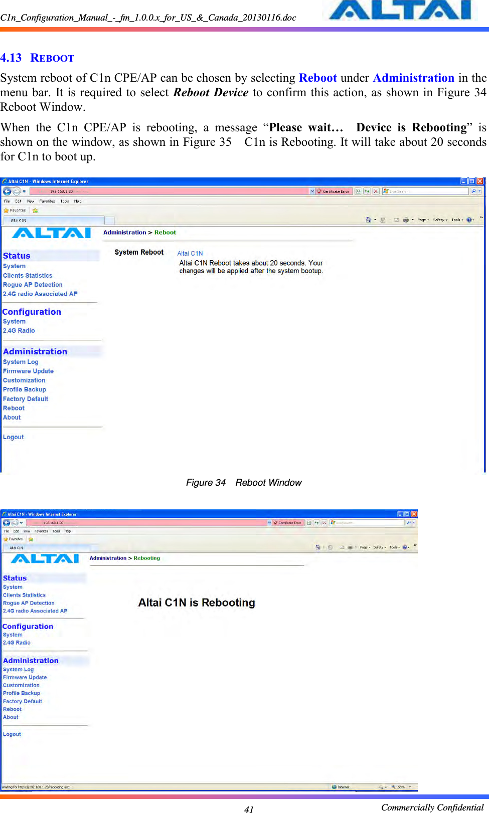 C1n_Configuration_Manual_-_fm_1.0.0.x_for_US_&amp;_Canada_20130116.doc                                                       Commercially Confidential 41  4.13 REBOOT System reboot of C1n CPE/AP can be chosen by selecting Reboot under Administration in the menu bar.  It is required to select Reboot Device to confirm this action, as shown in Figure 34  Reboot Window. When  the  C1n  CPE/AP  is  rebooting,  a  message  “Please  wait…  Device  is  Rebooting”  is shown on the window, as shown in Figure 35  C1n is Rebooting. It will take about 20 seconds for C1n to boot up.       Figure 34  Reboot Window   