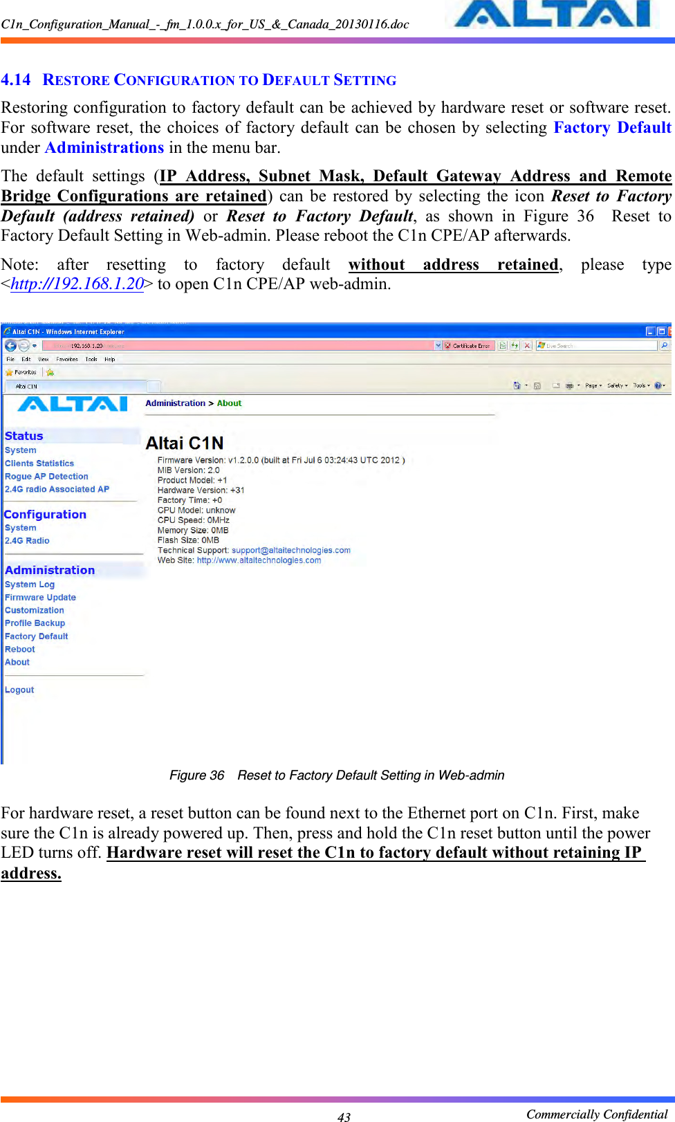 C1n_Configuration_Manual_-_fm_1.0.0.x_for_US_&amp;_Canada_20130116.doc                                                       Commercially Confidential 43  4.14 RESTORE CONFIGURATION TO DEFAULT SETTING Restoring configuration to factory default can be achieved by hardware reset or software reset. For software reset,  the choices  of  factory default  can be  chosen by selecting  Factory Default under Administrations in the menu bar. The  default  settings  (IP  Address,  Subnet  Mask,  Default  Gateway  Address  and  Remote Bridge  Configurations  are  retained)  can  be  restored  by  selecting  the  icon  Reset  to  Factory Default  (address  retained)  or  Reset  to  Factory  Default,  as  shown  in  Figure  36  Reset  to Factory Default Setting in Web-admin. Please reboot the C1n CPE/AP afterwards. Note:  after  resetting  to  factory  default  without  address  retained,  please  type &lt;http://192.168.1.20&gt; to open C1n CPE/AP web-admin.     Figure 36  Reset to Factory Default Setting in Web-admin  For hardware reset, a reset button can be found next to the Ethernet port on C1n. First, make sure the C1n is already powered up. Then, press and hold the C1n reset button until the power LED turns off. Hardware reset will reset the C1n to factory default without retaining IP address.