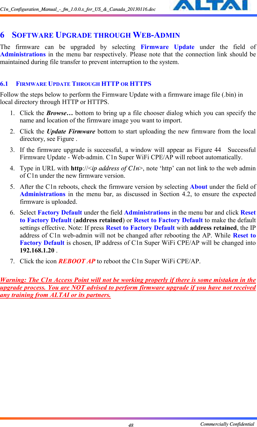 C1n_Configuration_Manual_-_fm_1.0.0.x_for_US_&amp;_Canada_20130116.doc                                                       Commercially Confidential 48  6 SOFTWARE UPGRADE THROUGH WEB-ADMIN The  firmware  can  be  upgraded  by  selecting  Firmware  Update  under  the  field  of Administrations  in  the  menu  bar  respectively. Please  note  that  the connection  link  should be maintained during file transfer to prevent interruption to the system.  6.1 FIRMWARE UPDATE THROUGH HTTP OR HTTPS Follow the steps below to perform the Firmware Update with a firmware image file (.bin) in local directory through HTTP or HTTPS.   1. Click the Browse… bottom to bring up a file chooser dialog which you can specify the name and location of the firmware image you want to import. 2. Click the Update Firmware bottom to start uploading the new firmware from the local directory, see Figure . 3. If the  firmware  upgrade  is  successful,  a  window  will  appear as  Figure  44  Successful Firmware Update - Web-admin. C1n Super WiFi CPE/AP will reboot automatically.     4. Type in URL with http://&lt;ip address of C1n&gt;, note ‘http’ can not link to the web admin of C1n under the new firmware version. 5. After the C1n reboots, check the firmware version by selecting About under the field of Administrations  in  the  menu  bar,  as  discussed  in  Section  4.2,  to  ensure  the  expected firmware is uploaded.     6. Select Factory Default under the field Administrations in the menu bar and click Reset to Factory Default (address retained) or Reset to Factory Default to make the default settings effective. Note: If press Reset to Factory Default with address retained, the IP address of C1n web-admin will not be changed after rebooting the AP. While Reset to Factory Default is chosen, IP address of C1n Super WiFi CPE/AP will be changed into 192.168.1.20 . 7. Click the icon REBOOT AP to reboot the C1n Super WiFi CPE/AP.  Warning: The C1n Access Point will not be working properly if there is some mistaken in the upgrade process. You are NOT advised to perform firmware upgrade if you have not received any training from ALTAI or its partners.    