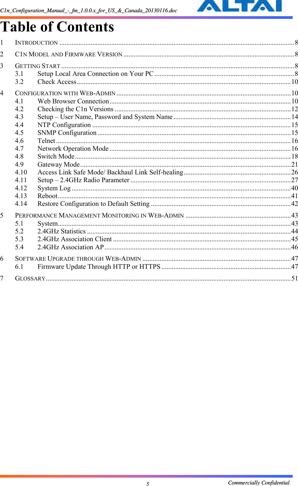 C1n_Configuration_Manual_-_fm_1.0.0.x_for_US_&amp;_Canada_20130116.doc                                                       Commercially Confidential 5 Table of Contents   1 INTRODUCTION ........................................................................................................................................ 8 2 C1N MODEL AND FIRMWARE VERSION ................................................................................................... 8 3 GETTING START ....................................................................................................................................... 8 3.1 Setup Local Area Connection on Your PC ................................................................................. 8 3.2 Check Access ............................................................................................................................ 10 4 CONFIGURATION WITH WEB-ADMIN ..................................................................................................... 10 4.1 Web Browser Connection ......................................................................................................... 10 4.2 Checking the C1n Versions ...................................................................................................... 12 4.3 Setup – User Name, Password and System Name .................................................................... 14 4.4 NTP Configuration ................................................................................................................... 15 4.5 SNMP Configuration ................................................................................................................ 15 4.6 Telnet ........................................................................................................................................ 16 4.7 Network Operation Mode ......................................................................................................... 16 4.8 Switch Mode ............................................................................................................................. 18 4.9 Gateway Mode .......................................................................................................................... 21 4.10 Access Link Safe Mode/ Backhaul Link Self-healing .............................................................. 26 4.11 Setup – 2.4GHz Radio Parameter ............................................................................................. 27 4.12 System Log ............................................................................................................................... 40 4.13 Reboot ....................................................................................................................................... 41 4.14 Restore Configuration to Default Setting ................................................................................. 42 5 PERFORMANCE MANAGEMENT MONITORING IN WEB-ADMIN ............................................................. 43 5.1 System ....................................................................................................................................... 43 5.2 2.4GHz Statistics ...................................................................................................................... 44 5.3 2.4GHz Association Client ....................................................................................................... 45 5.4 2.4GHz Association AP ............................................................................................................ 46 6 SOFTWARE UPGRADE THROUGH WEB-ADMIN ...................................................................................... 47 6.1 Firmware Update Through HTTP or HTTPS ........................................................................... 47 7 GLOSSARY .............................................................................................................................................. 51               