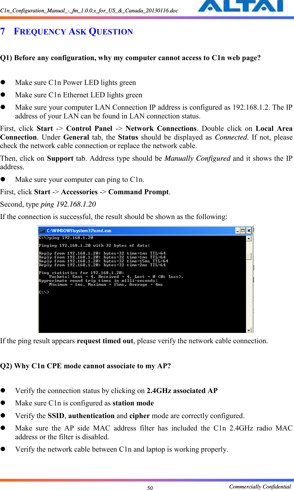 C1n_Configuration_Manual_-_fm_1.0.0.x_for_US_&amp;_Canada_20130116.doc                                                       Commercially Confidential 50 7 FREQUENCY ASK QUESTION    Q1) Before any configuration, why my computer cannot access to C1n web page?   Make sure C1n Power LED lights green  Make sure C1n Ethernet LED lights green  Make sure your computer LAN Connection IP address is configured as 192.168.1.2. The IP address of your LAN can be found in LAN connection status. First,  click  Start  -&gt;  Control  Panel  -&gt;  Network  Connections.  Double  click  on  Local  Area Connection.  Under  General  tab,  the  Status  should  be  displayed  as  Connected.  If  not,  please check the network cable connection or replace the network cable. Then, click on Support tab. Address type should be Manually Configured and it shows the IP address.  Make sure your computer can ping to C1n. First, click Start -&gt; Accessories -&gt; Command Prompt. Second, type ping 192.168.1.20 If the connection is successful, the result should be shown as the following:  If the ping result appears request timed out, please verify the network cable connection.  Q2) Why C1n CPE mode cannot associate to my AP?   Verify the connection status by clicking on 2.4GHz associated AP  Make sure C1n is configured as station mode  Verify the SSID, authentication and cipher mode are correctly configured.  Make  sure  the  AP  side  MAC  address  filter  has  included  the  C1n  2.4GHz  radio  MAC address or the filter is disabled.  Verify the network cable between C1n and laptop is working properly.   