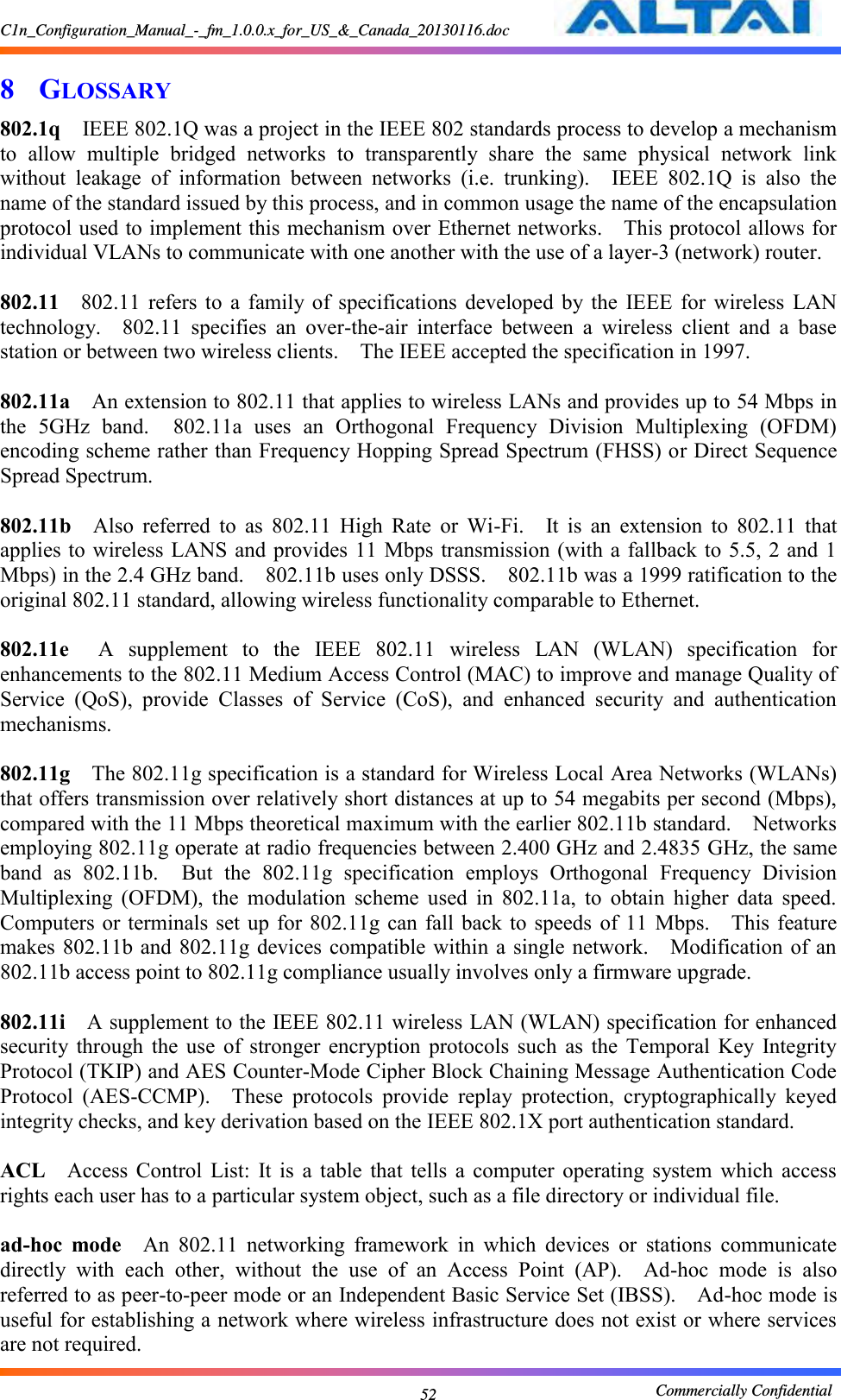 C1n_Configuration_Manual_-_fm_1.0.0.x_for_US_&amp;_Canada_20130116.doc                                                       Commercially Confidential 52 8 GLOSSARY 802.1q  IEEE 802.1Q was a project in the IEEE 802 standards process to develop a mechanism to  allow  multiple  bridged  networks  to  transparently  share  the  same  physical  network  link without  leakage  of  information  between  networks  (i.e.  trunking).    IEEE  802.1Q  is  also  the name of the standard issued by this process, and in common usage the name of the encapsulation protocol used to implement this mechanism over Ethernet networks.    This protocol allows for individual VLANs to communicate with one another with the use of a layer-3 (network) router.      802.11  802.11  refers to  a  family  of  specifications  developed  by the  IEEE  for  wireless  LAN technology.    802.11  specifies  an  over-the-air  interface  between  a  wireless  client  and  a  base station or between two wireless clients.    The IEEE accepted the specification in 1997.      802.11a  An extension to 802.11 that applies to wireless LANs and provides up to 54 Mbps in the  5GHz  band.    802.11a  uses  an  Orthogonal  Frequency  Division  Multiplexing  (OFDM) encoding scheme rather than Frequency Hopping Spread Spectrum (FHSS) or Direct Sequence Spread Spectrum.      802.11b  Also  referred  to  as  802.11  High  Rate  or  Wi-Fi.    It  is  an  extension  to  802.11  that applies to  wireless LANS  and provides 11 Mbps transmission (with a fallback to 5.5, 2 and 1 Mbps) in the 2.4 GHz band.    802.11b uses only DSSS.    802.11b was a 1999 ratification to the original 802.11 standard, allowing wireless functionality comparable to Ethernet.      802.11e  A  supplement  to  the  IEEE  802.11  wireless  LAN  (WLAN)  specification  for enhancements to the 802.11 Medium Access Control (MAC) to improve and manage Quality of Service  (QoS),  provide  Classes  of  Service  (CoS),  and  enhanced  security  and  authentication mechanisms.      802.11g  The 802.11g specification is a standard for Wireless Local Area Networks (WLANs) that offers transmission over relatively short distances at up to 54 megabits per second (Mbps), compared with the 11 Mbps theoretical maximum with the earlier 802.11b standard.    Networks employing 802.11g operate at radio frequencies between 2.400 GHz and 2.4835 GHz, the same band  as  802.11b.    But  the  802.11g  specification  employs  Orthogonal  Frequency  Division Multiplexing  (OFDM),  the  modulation  scheme  used  in  802.11a,  to  obtain  higher  data  speed.   Computers or  terminals  set up for  802.11g  can fall back  to  speeds  of 11  Mbps.    This  feature makes 802.11b  and  802.11g devices compatible  within a single network.    Modification of an 802.11b access point to 802.11g compliance usually involves only a firmware upgrade.      802.11i  A supplement to the IEEE 802.11 wireless LAN (WLAN) specification for enhanced security  through  the  use  of  stronger  encryption  protocols  such  as  the  Temporal  Key  Integrity Protocol (TKIP) and AES Counter-Mode Cipher Block Chaining Message Authentication Code Protocol  (AES-CCMP).    These  protocols  provide  replay  protection,  cryptographically  keyed integrity checks, and key derivation based on the IEEE 802.1X port authentication standard.      ACL  Access  Control  List:  It  is  a  table  that  tells  a  computer  operating  system  which  access rights each user has to a particular system object, such as a file directory or individual file.      ad-hoc  mode  An  802.11  networking  framework  in  which  devices  or  stations  communicate directly  with  each  other,  without  the  use  of  an  Access  Point  (AP).    Ad-hoc  mode  is  also referred to as peer-to-peer mode or an Independent Basic Service Set (IBSS).    Ad-hoc mode is useful for establishing a network where wireless infrastructure does not exist or where services are not required.     