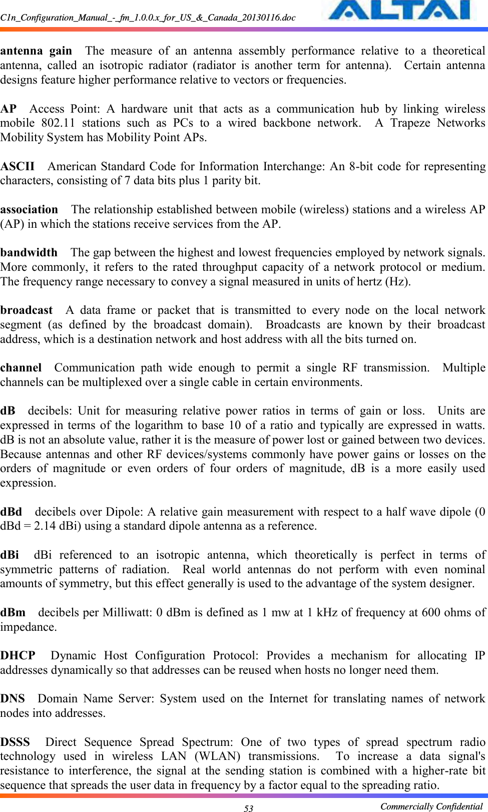 C1n_Configuration_Manual_-_fm_1.0.0.x_for_US_&amp;_Canada_20130116.doc                                                       Commercially Confidential 53  antenna  gain  The  measure  of  an  antenna  assembly  performance  relative  to  a  theoretical antenna,  called  an  isotropic  radiator  (radiator  is  another  term  for  antenna).    Certain  antenna designs feature higher performance relative to vectors or frequencies.      AP  Access  Point:  A  hardware  unit  that  acts  as  a  communication  hub  by  linking  wireless mobile  802.11  stations  such  as  PCs  to  a  wired  backbone  network.    A  Trapeze  Networks Mobility System has Mobility Point APs.      ASCII  American Standard Code for Information Interchange: An 8-bit code for representing characters, consisting of 7 data bits plus 1 parity bit.      association  The relationship established between mobile (wireless) stations and a wireless AP (AP) in which the stations receive services from the AP.      bandwidth  The gap between the highest and lowest frequencies employed by network signals.   More  commonly,  it  refers  to  the  rated  throughput  capacity  of  a  network  protocol  or  medium.   The frequency range necessary to convey a signal measured in units of hertz (Hz).      broadcast  A  data  frame  or  packet  that  is  transmitted  to  every  node  on  the  local  network segment  (as  defined  by  the  broadcast  domain).    Broadcasts  are  known  by  their  broadcast address, which is a destination network and host address with all the bits turned on.      channel  Communication  path  wide  enough  to  permit  a  single  RF  transmission.    Multiple channels can be multiplexed over a single cable in certain environments.      dB  decibels:  Unit  for  measuring  relative  power  ratios  in  terms  of  gain  or  loss.    Units  are expressed in  terms of the logarithm to base 10  of a ratio and typically are expressed in  watts.   dB is not an absolute value, rather it is the measure of power lost or gained between two devices.   Because antennas and other RF devices/systems  commonly have power  gains or losses on the orders  of  magnitude  or  even  orders  of  four  orders  of  magnitude,  dB  is  a  more  easily  used expression.    dBd  decibels over Dipole: A relative gain measurement with respect to a half wave dipole (0 dBd = 2.14 dBi) using a standard dipole antenna as a reference.      dBi  dBi  referenced  to  an  isotropic  antenna,  which  theoretically  is  perfect  in  terms  of symmetric  patterns  of  radiation.    Real  world  antennas  do  not  perform  with  even  nominal amounts of symmetry, but this effect generally is used to the advantage of the system designer.      dBm  decibels per Milliwatt: 0 dBm is defined as 1 mw at 1 kHz of frequency at 600 ohms of impedance.      DHCP  Dynamic  Host  Configuration  Protocol:  Provides  a  mechanism  for  allocating  IP addresses dynamically so that addresses can be reused when hosts no longer need them.      DNS  Domain  Name  Server:  System  used  on  the  Internet  for  translating  names  of  network nodes into addresses.      DSSS  Direct  Sequence  Spread  Spectrum:  One  of  two  types  of  spread  spectrum  radio technology  used  in  wireless  LAN  (WLAN)  transmissions.    To  increase  a  data  signal&apos;s resistance  to  interference,  the  signal  at  the  sending  station  is  combined  with  a  higher-rate  bit sequence that spreads the user data in frequency by a factor equal to the spreading ratio.     