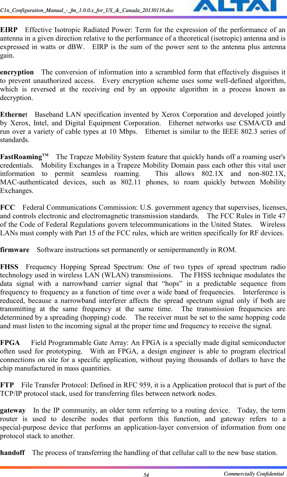 C1n_Configuration_Manual_-_fm_1.0.0.x_for_US_&amp;_Canada_20130116.doc                                                       Commercially Confidential 54  EIRP  Effective Isotropic Radiated Power: Term for the expression of the performance of an antenna in a given direction relative to the performance of a theoretical (isotropic) antenna and is expressed  in  watts  or  dBW.    EIRP  is  the  sum  of  the  power  sent  to  the  antenna  plus  antenna gain.      encryption  The conversion of information into a scrambled form that effectively disguises it to  prevent unauthorized  access.    Every  encryption  scheme uses  some  well-defined  algorithm, which  is  reversed  at  the  receiving  end  by  an  opposite  algorithm  in  a  process  known  as decryption.      Ethernet    Baseband LAN  specification invented by Xerox Corporation and developed jointly by  Xerox,  Intel,  and  Digital  Equipment  Corporation.    Ethernet  networks  use  CSMA/CD  and run over a variety of cable types at 10 Mbps.    Ethernet is similar to the IEEE 802.3 series of standards.      FastRoamingTM  The Trapeze Mobility System feature that quickly hands off a roaming user&apos;s credentials.    Mobility Exchanges in a Trapeze Mobility Domain pass each other this vital user information  to  permit  seamless  roaming.    This  allows  802.1X  and  non-802.1X, MAC-authenticated  devices,  such  as  802.11  phones,  to  roam  quickly  between  Mobility Exchanges.      FCC  Federal Communications Commission: U.S. government agency that supervises, licenses, and controls electronic and electromagnetic transmission standards.    The FCC Rules in Title 47 of the Code of Federal Regulations govern telecommunications in the United States.    Wireless LANs must comply with Part 15 of the FCC rules, which are written specifically for RF devices.      firmware  Software instructions set permanently or semipermanently in ROM.      FHSS  Frequency  Hopping  Spread  Spectrum:  One  of  two  types  of  spread  spectrum  radio technology used in wireless LAN (WLAN) transmissions.    The FHSS technique modulates the data  signal  with  a  narrowband  carrier  signal  that  “hops”  in  a  predictable  sequence  from frequency to frequency as a function of time over a wide band of frequencies.    Interference is reduced,  because  a  narrowband  interferer  affects  the  spread  spectrum  signal  only  if  both  are transmitting  at  the  same  frequency  at  the  same  time.    The  transmission  frequencies  are determined by a spreading (hopping) code.    The receiver must be set to the same hopping code and must listen to the incoming signal at the proper time and frequency to receive the signal.      FPGA   Field Programmable Gate Array: An FPGA is a specially made digital semiconductor often  used  for  prototyping.    With  an  FPGA,  a  design  engineer  is  able  to  program  electrical connections on site  for a specific application, without paying thousands  of dollars to  have the chip manufactured in mass quantities.      FTP  File Transfer Protocol: Defined in RFC 959, it is a Application protocol that is part of the TCP/IP protocol stack, used for transferring files between network nodes.      gateway  In the IP community, an older term referring to a routing device.    Today, the term router  is  used  to  describe  nodes  that  perform  this  function,  and  gateway  refers  to  a special-purpose  device that  performs  an  application-layer  conversion  of  information  from  one protocol stack to another.      handoff  The process of transferring the handling of that cellular call to the new base station.      