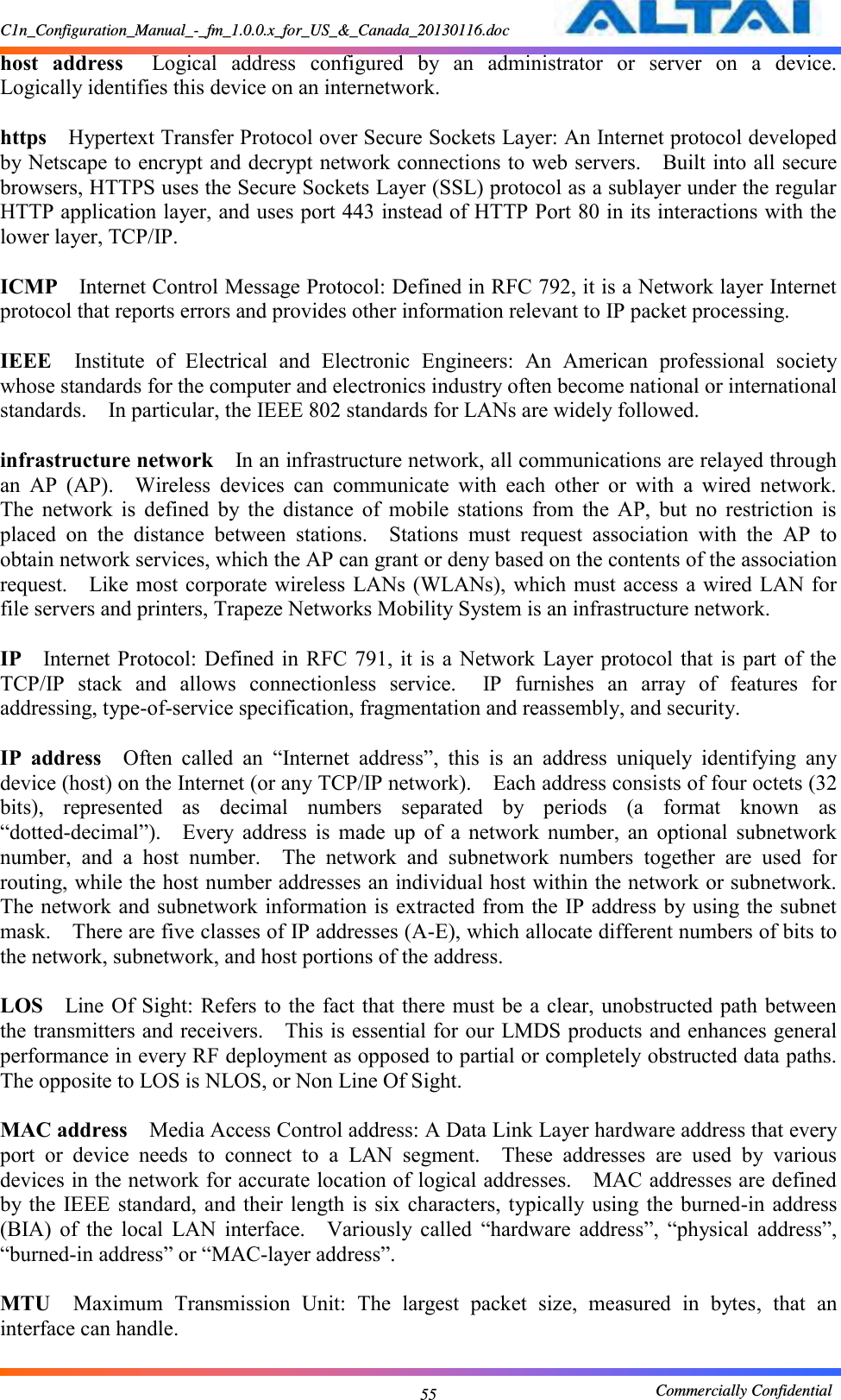 C1n_Configuration_Manual_-_fm_1.0.0.x_for_US_&amp;_Canada_20130116.doc                                                       Commercially Confidential 55 host  address  Logical  address  configured  by  an  administrator  or  server  on  a  device.   Logically identifies this device on an internetwork.      https  Hypertext Transfer Protocol over Secure Sockets Layer: An Internet protocol developed by Netscape to encrypt and decrypt network connections to web servers.    Built into all secure browsers, HTTPS uses the Secure Sockets Layer (SSL) protocol as a sublayer under the regular HTTP application layer, and uses port 443 instead of HTTP Port 80 in its interactions with the lower layer, TCP/IP.      ICMP  Internet Control Message Protocol: Defined in RFC 792, it is a Network layer Internet protocol that reports errors and provides other information relevant to IP packet processing.      IEEE  Institute  of  Electrical  and  Electronic  Engineers:  An  American  professional  society whose standards for the computer and electronics industry often become national or international standards.    In particular, the IEEE 802 standards for LANs are widely followed.      infrastructure network  In an infrastructure network, all communications are relayed through an  AP  (AP).    Wireless  devices  can  communicate  with  each  other  or  with  a  wired  network.   The  network  is  defined  by  the  distance  of  mobile  stations  from  the  AP,  but  no  restriction  is placed  on  the  distance  between  stations.    Stations  must  request  association  with  the  AP  to obtain network services, which the AP can grant or deny based on the contents of the association request.    Like most  corporate wireless LANs (WLANs), which must access a wired LAN for file servers and printers, Trapeze Networks Mobility System is an infrastructure network.      IP  Internet Protocol: Defined  in  RFC  791,  it is  a Network  Layer  protocol that  is  part of  the TCP/IP  stack  and  allows  connectionless  service.    IP  furnishes  an  array  of  features  for addressing, type-of-service specification, fragmentation and reassembly, and security.      IP  address  Often  called  an  “Internet  address”,  this  is  an  address  uniquely  identifying  any device (host) on the Internet (or any TCP/IP network).    Each address consists of four octets (32 bits),  represented  as  decimal  numbers  separated  by  periods  (a  format  known  as “dotted-decimal”).    Every  address  is  made  up  of  a  network  number,  an  optional  subnetwork number,  and  a  host  number.    The  network  and  subnetwork  numbers  together  are  used  for routing, while the host number addresses an individual host within the network or subnetwork.   The network and subnetwork information is extracted from the IP address by using the subnet mask.    There are five classes of IP addresses (A-E), which allocate different numbers of bits to the network, subnetwork, and host portions of the address.      LOS  Line Of Sight: Refers to  the  fact that there must be a clear, unobstructed path between the transmitters and receivers.    This is essential for our LMDS products and enhances general performance in every RF deployment as opposed to partial or completely obstructed data paths.   The opposite to LOS is NLOS, or Non Line Of Sight.      MAC address  Media Access Control address: A Data Link Layer hardware address that every port  or  device  needs  to  connect  to  a  LAN  segment.    These  addresses  are  used  by  various devices in the network for accurate location of logical addresses.    MAC addresses are defined by the  IEEE standard,  and their  length is  six  characters, typically using  the burned-in  address (BIA)  of  the  local  LAN  interface.    Variously  called  “hardware  address”,  “physical  address”, “burned-in address” or “MAC-layer address”.      MTU  Maximum  Transmission  Unit:  The  largest  packet  size,  measured  in  bytes,  that  an interface can handle.      