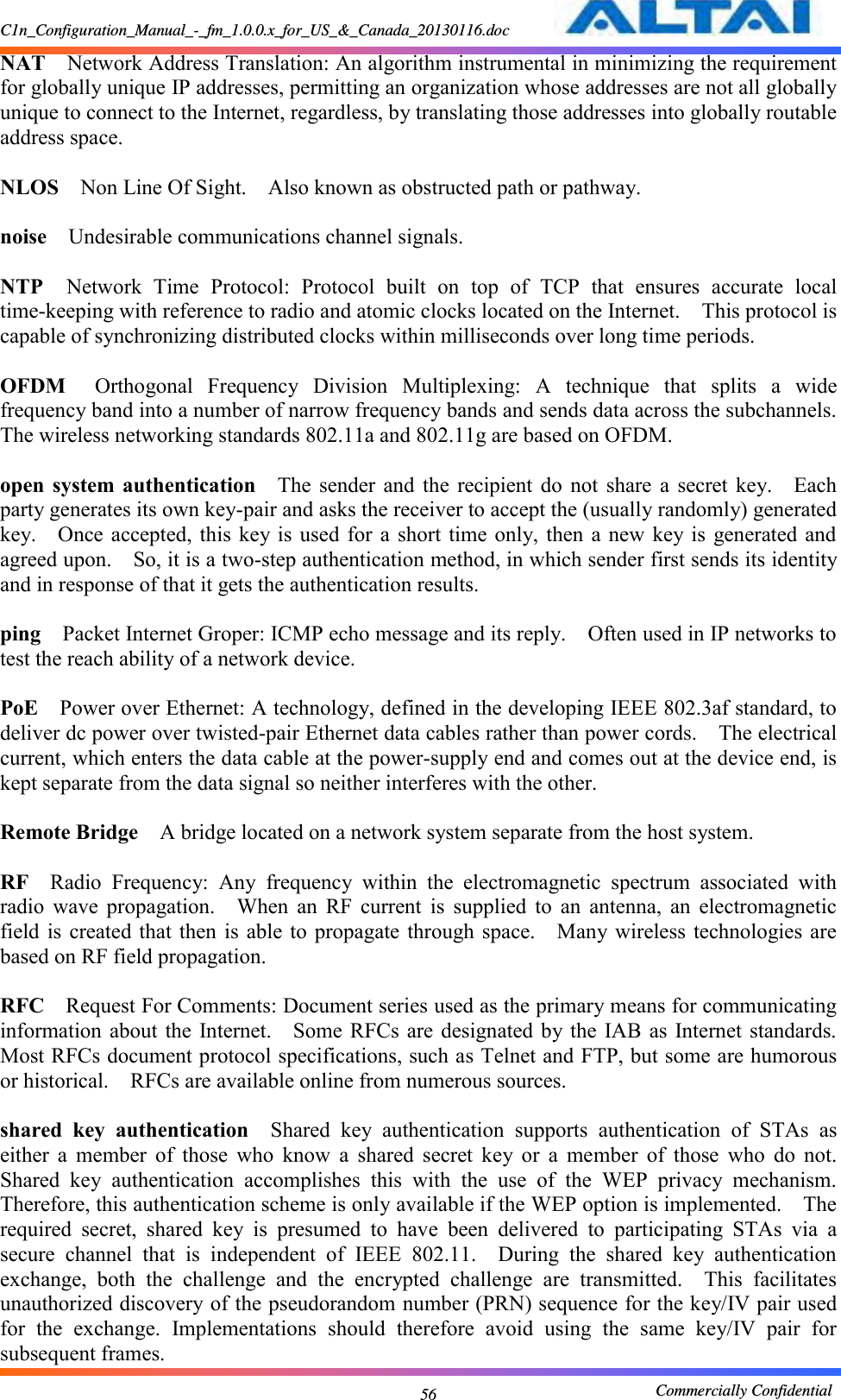 C1n_Configuration_Manual_-_fm_1.0.0.x_for_US_&amp;_Canada_20130116.doc                                                       Commercially Confidential 56 NAT  Network Address Translation: An algorithm instrumental in minimizing the requirement for globally unique IP addresses, permitting an organization whose addresses are not all globally unique to connect to the Internet, regardless, by translating those addresses into globally routable address space.      NLOS  Non Line Of Sight.    Also known as obstructed path or pathway.      noise  Undesirable communications channel signals.      NTP  Network  Time  Protocol:  Protocol  built  on  top  of  TCP  that  ensures  accurate  local time-keeping with reference to radio and atomic clocks located on the Internet.    This protocol is capable of synchronizing distributed clocks within milliseconds over long time periods.      OFDM  Orthogonal  Frequency  Division  Multiplexing:  A  technique  that  splits  a  wide frequency band into a number of narrow frequency bands and sends data across the subchannels.   The wireless networking standards 802.11a and 802.11g are based on OFDM.      open  system  authentication  The  sender  and  the  recipient  do  not  share  a  secret  key.    Each party generates its own key-pair and asks the receiver to accept the (usually randomly) generated key.    Once accepted, this key is  used for  a short  time only,  then  a new  key is  generated and agreed upon.    So, it is a two-step authentication method, in which sender first sends its identity and in response of that it gets the authentication results.      ping  Packet Internet Groper: ICMP echo message and its reply.    Often used in IP networks to test the reach ability of a network device.      PoE  Power over Ethernet: A technology, defined in the developing IEEE 802.3af standard, to deliver dc power over twisted-pair Ethernet data cables rather than power cords.    The electrical current, which enters the data cable at the power-supply end and comes out at the device end, is kept separate from the data signal so neither interferes with the other.      Remote Bridge  A bridge located on a network system separate from the host system.      RF  Radio  Frequency:  Any  frequency  within  the  electromagnetic  spectrum  associated  with radio  wave  propagation.    When  an  RF  current  is  supplied  to  an  antenna,  an  electromagnetic field is  created  that then  is  able to  propagate  through space.    Many wireless  technologies are based on RF field propagation.      RFC  Request For Comments: Document series used as the primary means for communicating information about  the  Internet.    Some RFCs are  designated by the  IAB as  Internet standards.   Most RFCs document protocol specifications, such as Telnet and FTP, but some are humorous or historical.    RFCs are available online from numerous sources.    shared  key  authentication  Shared  key  authentication  supports  authentication  of  STAs  as either  a  member  of  those  who  know  a  shared  secret  key  or  a  member  of  those  who  do  not.   Shared  key  authentication  accomplishes  this  with  the  use  of  the  WEP  privacy  mechanism.   Therefore, this authentication scheme is only available if the WEP option is implemented.    The required  secret,  shared  key  is  presumed  to  have  been  delivered  to  participating  STAs  via  a secure  channel  that  is  independent  of  IEEE  802.11.    During  the  shared  key  authentication exchange,  both  the  challenge  and  the  encrypted  challenge  are  transmitted.    This  facilitates unauthorized discovery of the pseudorandom number (PRN) sequence for the key/IV pair used for  the  exchange.  Implementations  should  therefore  avoid  using  the  same  key/IV  pair  for subsequent frames.     