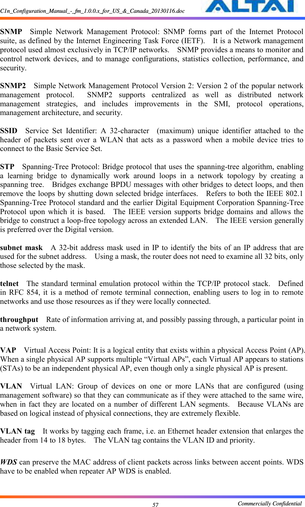 C1n_Configuration_Manual_-_fm_1.0.0.x_for_US_&amp;_Canada_20130116.doc                                                       Commercially Confidential 57  SNMP  Simple  Network  Management  Protocol:  SNMP  forms  part  of  the  Internet  Protocol suite, as defined by the Internet Engineering Task Force (IETF).    It is a Network management protocol used almost exclusively in TCP/IP networks.    SNMP provides a means to monitor and control  network  devices,  and  to  manage  configurations,  statistics  collection,  performance,  and security.      SNMP2  Simple Network Management Protocol Version 2: Version 2 of the popular network management  protocol.    SNMP2  supports  centralized  as  well  as  distributed  network management  strategies,  and  includes  improvements  in  the  SMI,  protocol  operations, management architecture, and security.      SSID  Service  Set  Identifier:  A  32-character    (maximum)  unique  identifier  attached  to  the header  of  packets  sent  over  a  WLAN  that  acts  as  a  password  when  a  mobile  device  tries  to connect to the Basic Service Set.      STP  Spanning-Tree Protocol: Bridge protocol that uses the spanning-tree algorithm, enabling a  learning  bridge  to  dynamically  work  around  loops  in  a  network  topology  by  creating  a spanning tree.    Bridges exchange BPDU messages with other bridges to detect loops, and then remove the loops by shutting down selected bridge interfaces.    Refers to both the IEEE 802.1 Spanning-Tree Protocol standard and the earlier Digital Equipment Corporation Spanning-Tree Protocol  upon  which  it  is  based.    The  IEEE  version  supports  bridge  domains  and  allows  the bridge to construct a loop-free topology across an extended LAN.    The IEEE version generally is preferred over the Digital version.      subnet  mask  A  32-bit  address mask used  in  IP to identify the bits  of  an IP address that  are used for the subnet address.    Using a mask, the router does not need to examine all 32 bits, only those selected by the mask.      telnet  The standard terminal emulation protocol within the TCP/IP protocol stack.    Defined in  RFC 854,  it  is  a  method of  remote terminal  connection,  enabling users  to  log in  to  remote networks and use those resources as if they were locally connected.      throughput  Rate of information arriving at, and possibly passing through, a particular point in a network system.      VAP  Virtual Access Point: It is a logical entity that exists within a physical Access Point (AP).   When a single physical AP supports multiple “Virtual APs”, each Virtual AP appears to stations (STAs) to be an independent physical AP, even though only a single physical AP is present.    VLAN  Virtual  LAN:  Group  of  devices  on  one  or  more  LANs  that  are  configured  (using management software) so that they can communicate as if they were attached to the same wire, when in  fact  they are  located on a  number of different LAN segments.    Because VLANs  are based on logical instead of physical connections, they are extremely flexible.      VLAN tag  It works by tagging each frame, i.e. an Ethernet header extension that enlarges the header from 14 to 18 bytes.    The VLAN tag contains the VLAN ID and priority.    WDS can preserve the MAC address of client packets across links between accent points. WDS have to be enabled when repeater AP WDS is enabled.  