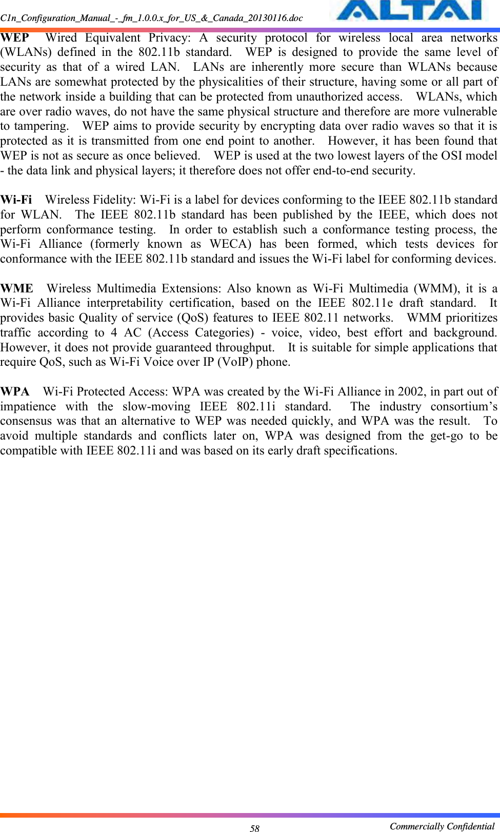 C1n_Configuration_Manual_-_fm_1.0.0.x_for_US_&amp;_Canada_20130116.doc                                                       Commercially Confidential 58 WEP  Wired  Equivalent  Privacy:  A  security  protocol  for  wireless  local  area  networks (WLANs)  defined  in  the  802.11b  standard.    WEP  is  designed  to  provide  the  same  level  of security  as  that  of  a  wired  LAN.    LANs  are  inherently  more  secure  than  WLANs  because LANs are somewhat protected by the physicalities of their structure, having some or all part of the network inside a building that can be protected from unauthorized access.    WLANs, which are over radio waves, do not have the same physical structure and therefore are more vulnerable to tampering.    WEP aims to provide security by encrypting data over radio waves so that it is protected as it is transmitted from one end point to another.    However, it has been found that WEP is not as secure as once believed.    WEP is used at the two lowest layers of the OSI model - the data link and physical layers; it therefore does not offer end-to-end security.      Wi-Fi  Wireless Fidelity: Wi-Fi is a label for devices conforming to the IEEE 802.11b standard for  WLAN.    The  IEEE  802.11b  standard  has  been  published  by  the  IEEE,  which  does  not perform  conformance  testing.    In  order  to  establish  such  a  conformance  testing  process,  the Wi-Fi  Alliance  (formerly  known  as  WECA)  has  been  formed,  which  tests  devices  for conformance with the IEEE 802.11b standard and issues the Wi-Fi label for conforming devices.      WME  Wireless  Multimedia  Extensions:  Also  known  as  Wi-Fi  Multimedia  (WMM),  it  is  a Wi-Fi  Alliance  interpretability  certification,  based  on  the  IEEE  802.11e  draft  standard.    It provides basic Quality of service (QoS) features to IEEE 802.11 networks.    WMM prioritizes traffic  according  to  4  AC  (Access  Categories)  -  voice,  video,  best  effort  and  background.   However, it does not provide guaranteed throughput.    It is suitable for simple applications that require QoS, such as Wi-Fi Voice over IP (VoIP) phone.      WPA  Wi-Fi Protected Access: WPA was created by the Wi-Fi Alliance in 2002, in part out of impatience  with  the  slow-moving  IEEE  802.11i  standard.    The  industry  consortium’s consensus was that  an  alternative to  WEP  was  needed quickly, and WPA  was the result.    To avoid  multiple  standards  and  conflicts  later  on,  WPA  was  designed  from  the  get-go  to  be compatible with IEEE 802.11i and was based on its early draft specifications.      