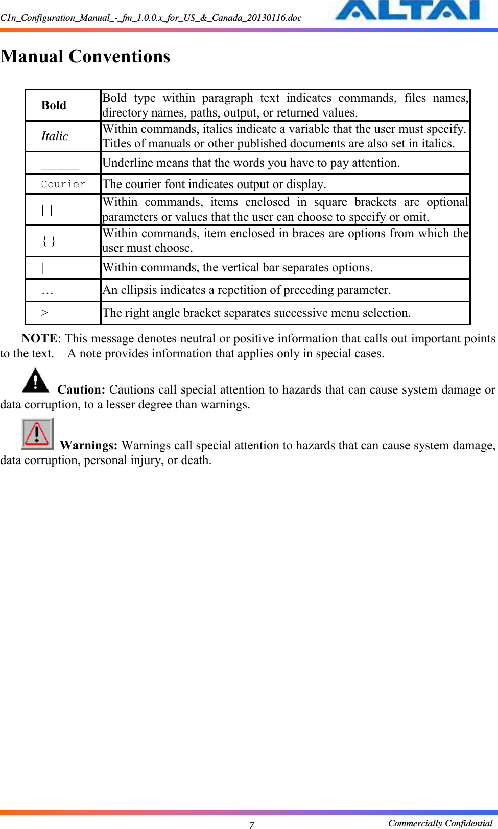 C1n_Configuration_Manual_-_fm_1.0.0.x_for_US_&amp;_Canada_20130116.doc                                                       Commercially Confidential 7  Manual Conventions  Bold Bold  type  within  paragraph  text  indicates  commands,  files  names, directory names, paths, output, or returned values.   Italic Within commands, italics indicate a variable that the user must specify. Titles of manuals or other published documents are also set in italics.   _____ Underline means that the words you have to pay attention.     Courier The courier font indicates output or display.   [ ] Within  commands,  items  enclosed  in  square  brackets  are  optional parameters or values that the user can choose to specify or omit.   { } Within commands, item enclosed in braces are options from which the user must choose.   | Within commands, the vertical bar separates options.   … An ellipsis indicates a repetition of preceding parameter.   &gt; The right angle bracket separates successive menu selection.   NOTE: This message denotes neutral or positive information that calls out important points to the text.    A note provides information that applies only in special cases.    Caution: Cautions call special attention to hazards that can cause system damage or data corruption, to a lesser degree than warnings.      Warnings: Warnings call special attention to hazards that can cause system damage, data corruption, personal injury, or death.   