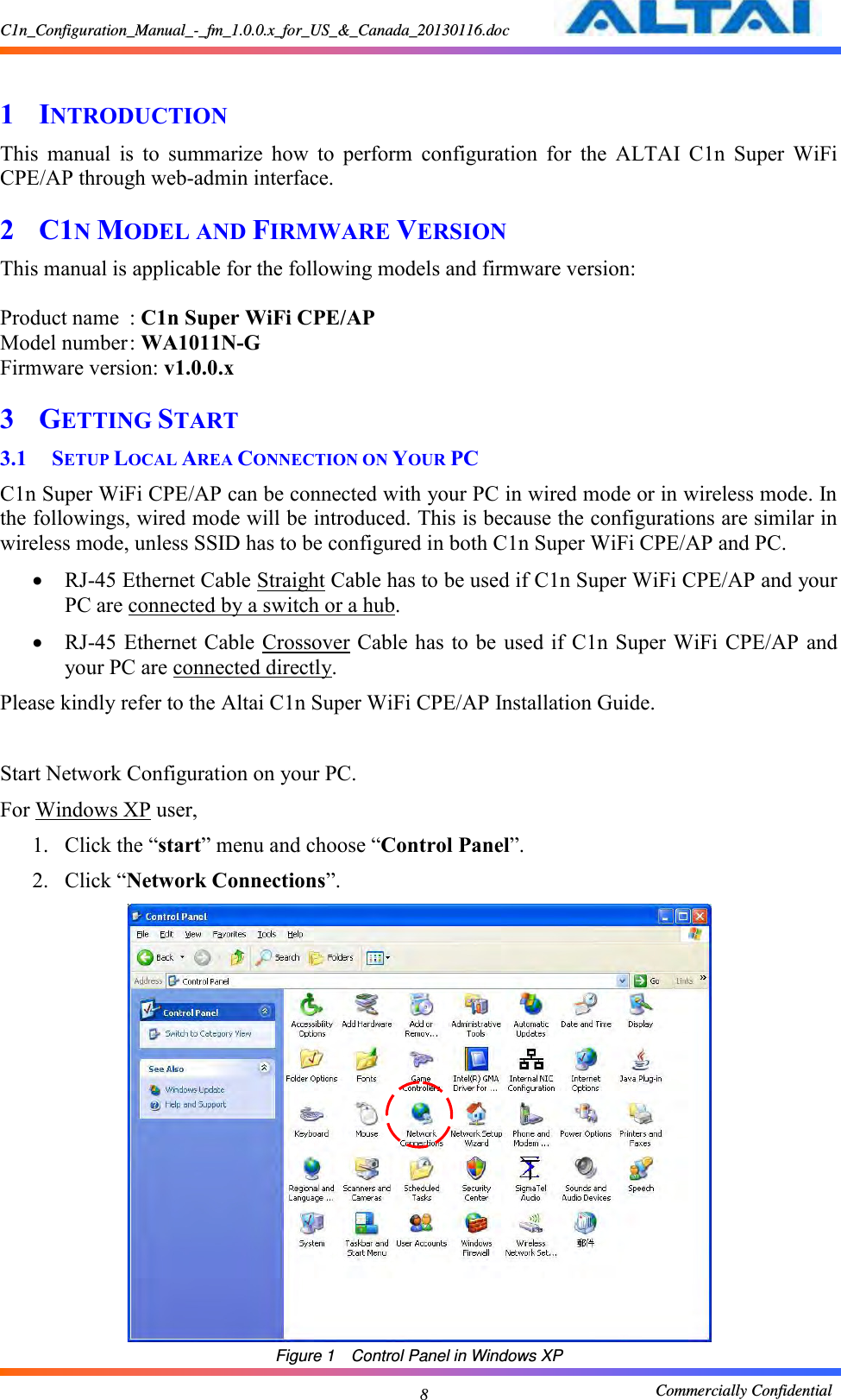 C1n_Configuration_Manual_-_fm_1.0.0.x_for_US_&amp;_Canada_20130116.doc                                                       Commercially Confidential 8  1 INTRODUCTION This  manual  is  to  summarize  how  to  perform  configuration  for  the  ALTAI  C1n  Super  WiFi CPE/AP through web-admin interface. 2 C1N MODEL AND FIRMWARE VERSION This manual is applicable for the following models and firmware version:      Product name  : C1n Super WiFi CPE/AP Model number : WA1011N-G Firmware version: v1.0.0.x 3 GETTING START 3.1 SETUP LOCAL AREA CONNECTION ON YOUR PC C1n Super WiFi CPE/AP can be connected with your PC in wired mode or in wireless mode. In the followings, wired mode will be introduced. This is because the configurations are similar in wireless mode, unless SSID has to be configured in both C1n Super WiFi CPE/AP and PC.    RJ-45 Ethernet Cable Straight Cable has to be used if C1n Super WiFi CPE/AP and your PC are connected by a switch or a hub.      RJ-45 Ethernet Cable Crossover Cable has to be  used if  C1n Super WiFi CPE/AP and your PC are connected directly.   Please kindly refer to the Altai C1n Super WiFi CPE/AP Installation Guide.  Start Network Configuration on your PC.     For Windows XP user,   1. Click the “start” menu and choose “Control Panel”.   2. Click “Network Connections”.       Figure 1  Control Panel in Windows XP 