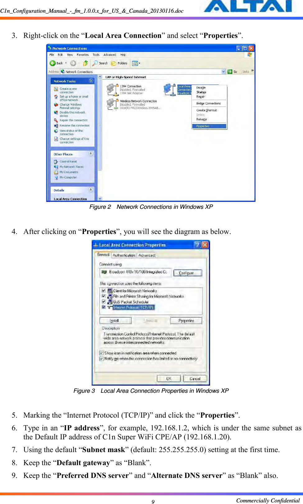 C1n_Configuration_Manual_-_fm_1.0.0.x_for_US_&amp;_Canada_20130116.doc                                                       Commercially Confidential 9  3. Right-click on the “Local Area Connection” and select “Properties”.     Figure 2  Network Connections in Windows XP  4. After clicking on “Properties”, you will see the diagram as below.    Figure 3  Local Area Connection Properties in Windows XP  5. Marking the “Internet Protocol (TCP/IP)” and click the “Properties”.     6. Type in an “IP address”, for example, 192.168.1.2, which is under the same subnet as the Default IP address of C1n Super WiFi CPE/AP (192.168.1.20).   7. Using the default “Subnet mask” (default: 255.255.255.0) setting at the first time.     8. Keep the “Default gateway” as “Blank”.   9. Keep the “Preferred DNS server” and “Alternate DNS server” as “Blank” also.    