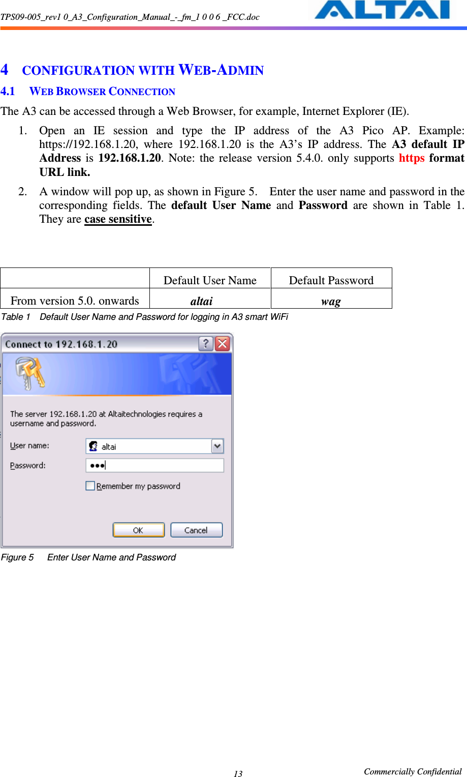 TPS09-005_rev1 0_A3_Configuration_Manual_-_fm_1 0 0 6 _FCC.doc                                                       Commercially Confidential 13 4 CONFIGURATION WITH WEB-ADMIN 4.1 WEB BROWSER CONNECTION The A3 can be accessed through a Web Browser, for example, Internet Explorer (IE).     1. Open  an  IE  session  and  type  the  IP  address  of  the  A3  Pico  AP.  Example: https://192.168.1.20,  where  192.168.1.20  is  the  A3’s  IP  address.  The  A3 default  IP Address  is  192.168.1.20.  Note:  the  release  version  5.4.0.  only  supports  https  format URL link. 2. A window will pop up, as shown in Figure 5.    Enter the user name and password in the corresponding  fields.  The  default  User  Name  and  Password  are  shown  in  Table  1.   They are case sensitive.          Default User Name  Default Password From version 5.0. onwards              altai  wag Table 1    Default User Name and Password for logging in A3 smart WiFi   Figure 5      Enter User Name and Password  