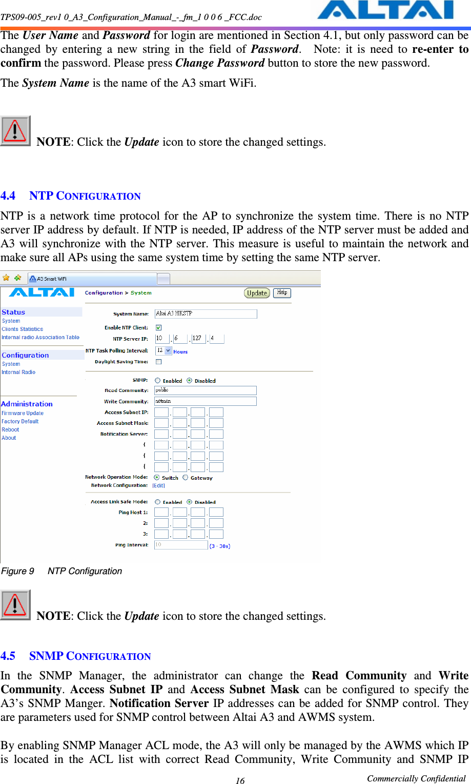 TPS09-005_rev1 0_A3_Configuration_Manual_-_fm_1 0 0 6 _FCC.doc                                                       Commercially Confidential 16 The User Name and Password for login are mentioned in Section 4.1, but only password can be changed  by  entering  a  new  string  in  the  field  of  Password.    Note:  it  is  need  to  re-enter  to confirm the password. Please press Change Password button to store the new password. The System Name is the name of the A3 smart WiFi.   NOTE: Click the Update icon to store the changed settings.       4.4 NTP CONFIGURATION NTP is  a  network  time  protocol  for  the  AP to  synchronize the  system  time.  There  is  no  NTP server IP address by default. If NTP is needed, IP address of the NTP server must be added and A3 will synchronize with the  NTP server. This measure  is useful to maintain the network and make sure all APs using the same system time by setting the same NTP server.  Figure 9      NTP Configuration   NOTE: Click the Update icon to store the changed settings.      4.5 SNMP CONFIGURATION In  the  SNMP  Manager,  the  administrator  can  change  the  Read  Community  and  Write Community.  Access  Subnet  IP  and  Access  Subnet  Mask  can  be  configured  to  specify  the A3’s SNMP Manger. Notification Server IP addresses can be added for SNMP control. They are parameters used for SNMP control between Altai A3 and AWMS system.    By enabling SNMP Manager ACL mode, the A3 will only be managed by the AWMS which IP is  located  in  the  ACL  list  with  correct  Read  Community,  Write  Community  and  SNMP  IP 