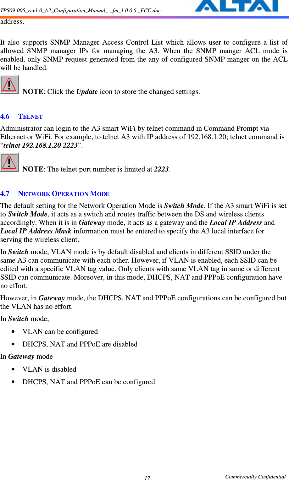 TPS09-005_rev1 0_A3_Configuration_Manual_-_fm_1 0 0 6 _FCC.doc                                                       Commercially Confidential 17address.  It  also  supports  SNMP  Manager  Access  Control  List  which  allows  user  to  configure  a  list  of allowed  SNMP  manager  IPs  for  managing  the  A3.  When  the  SNMP  manger  ACL  mode  is enabled, only SNMP request generated from the any of configured SNMP manger on the ACL will be handled.  NOTE: Click the Update icon to store the changed settings.      4.6 TELNET Administrator can login to the A3 smart WiFi by telnet command in Command Prompt via Ethernet or WiFi. For example, to telnet A3 with IP address of 192.168.1.20; telnet command is “telnet 192.168.1.20 2223”.  NOTE: The telnet port number is limited at 2223.      4.7 NETWORK OPERATION MODE  The default setting for the Network Operation Mode is Switch Mode. If the A3 smart WiFi is set to Switch Mode, it acts as a switch and routes traffic between the DS and wireless clients accordingly. When it is in Gateway mode, it acts as a gateway and the Local IP Address and Local IP Address Mask information must be entered to specify the A3 local interface for serving the wireless client. In Switch mode, VLAN mode is by default disabled and clients in different SSID under the same A3 can communicate with each other. However, if VLAN is enabled, each SSID can be edited with a specific VLAN tag value. Only clients with same VLAN tag in same or different SSID can communicate. Moreover, in this mode, DHCPS, NAT and PPPoE configuration have no effort. However, in Gateway mode, the DHCPS, NAT and PPPoE configurations can be configured but the VLAN has no effort. In Switch mode, • VLAN can be configured • DHCPS, NAT and PPPoE are disabled In Gateway mode • VLAN is disabled • DHCPS, NAT and PPPoE can be configured 