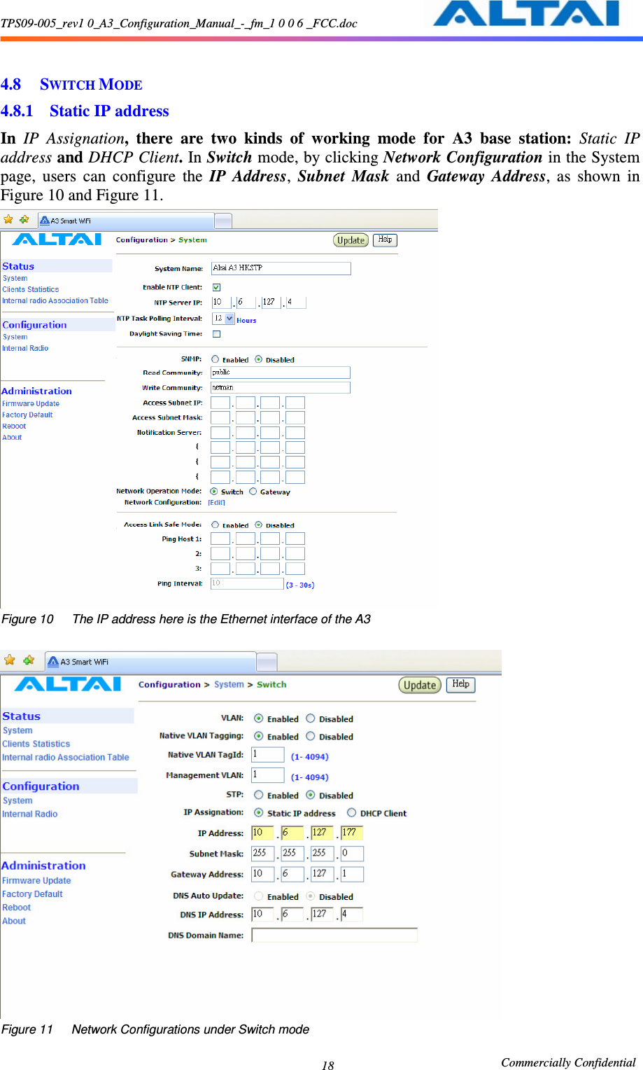 TPS09-005_rev1 0_A3_Configuration_Manual_-_fm_1 0 0 6 _FCC.doc                                                       Commercially Confidential 18  4.8 SWITCH MODE 4.8.1 Static IP address   In  IP  Assignation,  there  are  two  kinds  of  working  mode  for  A3  base  station:  Static  IP address and DHCP Client. In Switch mode, by clicking Network Configuration in the System page,  users  can  configure  the  IP  Address,  Subnet  Mask  and  Gateway  Address,  as  shown  in Figure 10 and Figure 11.  Figure 10      The IP address here is the Ethernet interface of the A3       Figure 11      Network Configurations under Switch mode     