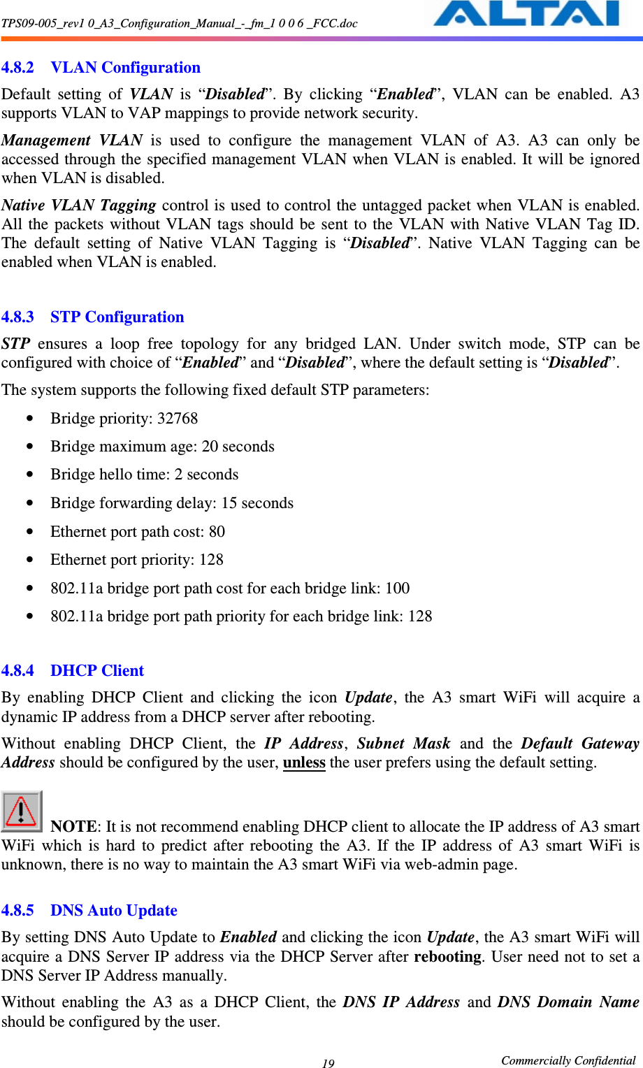 TPS09-005_rev1 0_A3_Configuration_Manual_-_fm_1 0 0 6 _FCC.doc                                                       Commercially Confidential 19  4.8.2 VLAN Configuration Default  setting  of  VLAN  is  “Disabled”.  By  clicking  “Enabled”,  VLAN  can  be  enabled.  A3 supports VLAN to VAP mappings to provide network security.   Management  VLAN  is  used  to  configure  the  management  VLAN  of  A3.  A3  can  only  be accessed through the specified management VLAN when VLAN is enabled. It will be ignored when VLAN is disabled. Native VLAN Tagging control is used to control the untagged packet when VLAN is enabled. All the  packets  without VLAN tags should  be  sent  to  the  VLAN with  Native VLAN Tag  ID. The  default  setting  of  Native  VLAN  Tagging  is  “Disabled”.  Native  VLAN  Tagging  can  be enabled when VLAN is enabled.  4.8.3 STP Configuration STP  ensures  a  loop  free  topology  for  any  bridged  LAN.  Under  switch  mode,  STP  can  be configured with choice of “Enabled” and “Disabled”, where the default setting is “Disabled”. The system supports the following fixed default STP parameters: • Bridge priority: 32768 • Bridge maximum age: 20 seconds • Bridge hello time: 2 seconds • Bridge forwarding delay: 15 seconds • Ethernet port path cost: 80 • Ethernet port priority: 128 • 802.11a bridge port path cost for each bridge link: 100 • 802.11a bridge port path priority for each bridge link: 128  4.8.4 DHCP Client By  enabling  DHCP  Client  and  clicking  the  icon  Update,  the  A3  smart  WiFi  will  acquire  a dynamic IP address from a DHCP server after rebooting.     Without  enabling  DHCP  Client,  the  IP  Address,  Subnet  Mask  and  the  Default  Gateway Address should be configured by the user, unless the user prefers using the default setting.       NOTE: It is not recommend enabling DHCP client to allocate the IP address of A3 smart WiFi  which  is  hard  to  predict  after  rebooting  the  A3.  If  the  IP  address  of  A3  smart  WiFi  is unknown, there is no way to maintain the A3 smart WiFi via web-admin page.    4.8.5 DNS Auto Update By setting DNS Auto Update to Enabled and clicking the icon Update, the A3 smart WiFi will acquire a DNS Server IP address via the DHCP Server after rebooting. User need not to set a DNS Server IP Address manually. Without  enabling  the  A3  as  a  DHCP  Client,  the  DNS  IP  Address  and  DNS  Domain  Name should be configured by the user.   