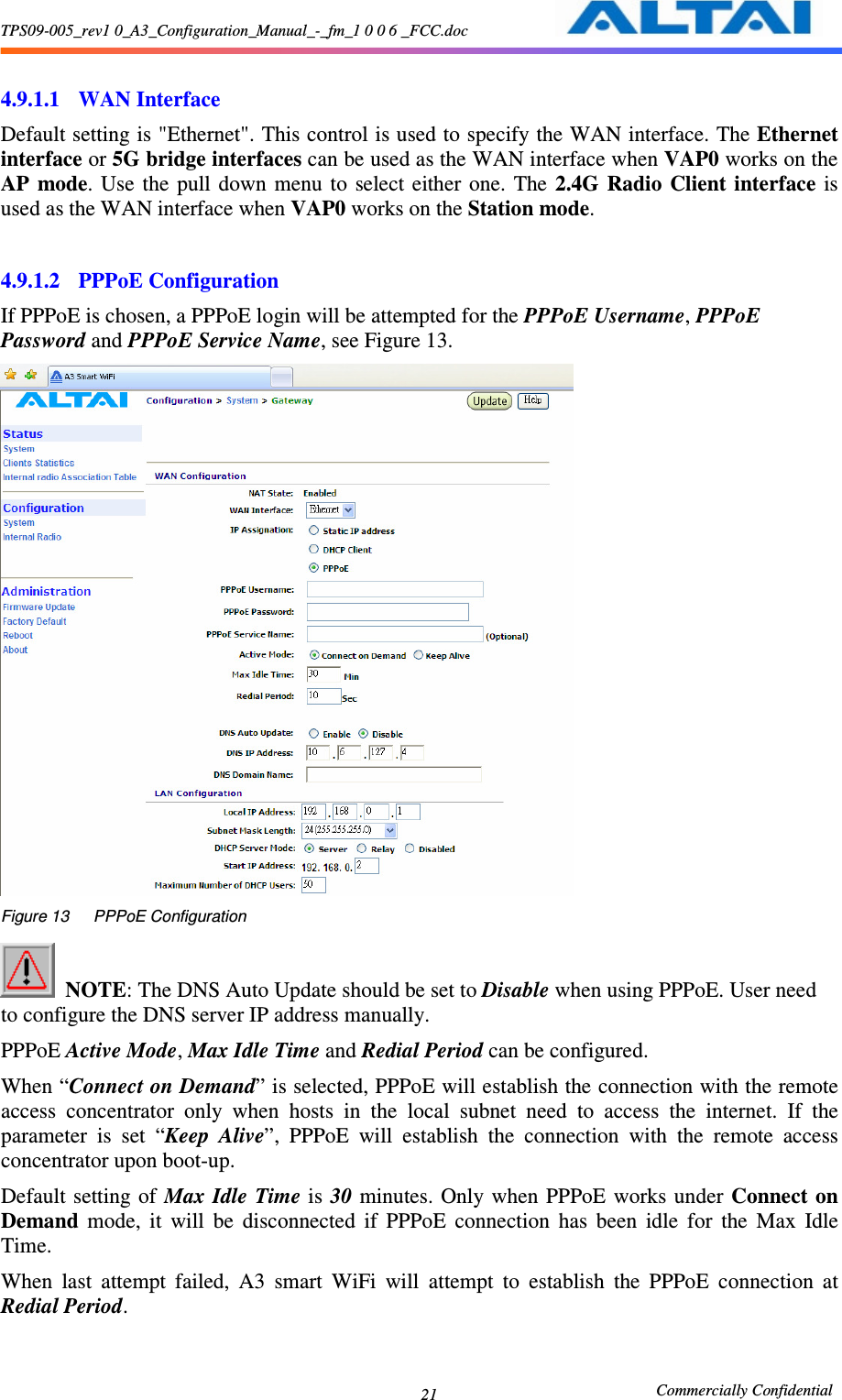 TPS09-005_rev1 0_A3_Configuration_Manual_-_fm_1 0 0 6 _FCC.doc                                                       Commercially Confidential 21 4.9.1.1 WAN Interface Default setting is &quot;Ethernet&quot;. This control is used to specify the WAN interface. The Ethernet interface or 5G bridge interfaces can be used as the WAN interface when VAP0 works on the AP  mode.  Use  the  pull down  menu  to  select  either  one.  The  2.4G  Radio  Client  interface  is used as the WAN interface when VAP0 works on the Station mode.  4.9.1.2 PPPoE Configuration If PPPoE is chosen, a PPPoE login will be attempted for the PPPoE Username, PPPoE Password and PPPoE Service Name, see Figure 13.      Figure 13      PPPoE Configuration   NOTE: The DNS Auto Update should be set to Disable when using PPPoE. User need to configure the DNS server IP address manually. PPPoE Active Mode, Max Idle Time and Redial Period can be configured.   When “Connect on Demand” is selected, PPPoE will establish the connection with the remote access  concentrator  only  when  hosts  in  the  local  subnet  need  to  access  the  internet.  If  the parameter  is  set  “Keep  Alive”,  PPPoE  will  establish  the  connection  with  the  remote  access concentrator upon boot-up. Default setting of  Max  Idle  Time is  30  minutes.  Only when  PPPoE  works  under Connect on Demand  mode,  it  will  be  disconnected  if  PPPoE  connection  has  been  idle  for  the  Max  Idle Time. When  last  attempt  failed,  A3  smart  WiFi  will  attempt  to  establish  the  PPPoE  connection  at Redial Period.  