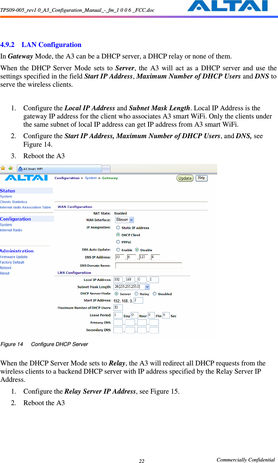 TPS09-005_rev1 0_A3_Configuration_Manual_-_fm_1 0 0 6 _FCC.doc                                                       Commercially Confidential 22   4.9.2 LAN Configuration In Gateway Mode, the A3 can be a DHCP server, a DHCP relay or none of them. When  the  DHCP  Server  Mode  sets  to  Server,  the  A3  will  act  as  a  DHCP  server  and  use  the settings specified in the field Start IP Address, Maximum Number of DHCP Users and DNS to serve the wireless clients.    1. Configure the Local IP Address and Subnet Mask Length. Local IP Address is the gateway IP address for the client who associates A3 smart WiFi. Only the clients under the same subnet of local IP address can get IP address from A3 smart WiFi. 2. Configure the Start IP Address, Maximum Number of DHCP Users, and DNS, see Figure 14. 3. Reboot the A3  Figure 14      Configure DHCP Server  When the DHCP Server Mode sets to Relay, the A3 will redirect all DHCP requests from the wireless clients to a backend DHCP server with IP address specified by the Relay Server IP Address. 1. Configure the Relay Server IP Address, see Figure 15. 2. Reboot the A3 