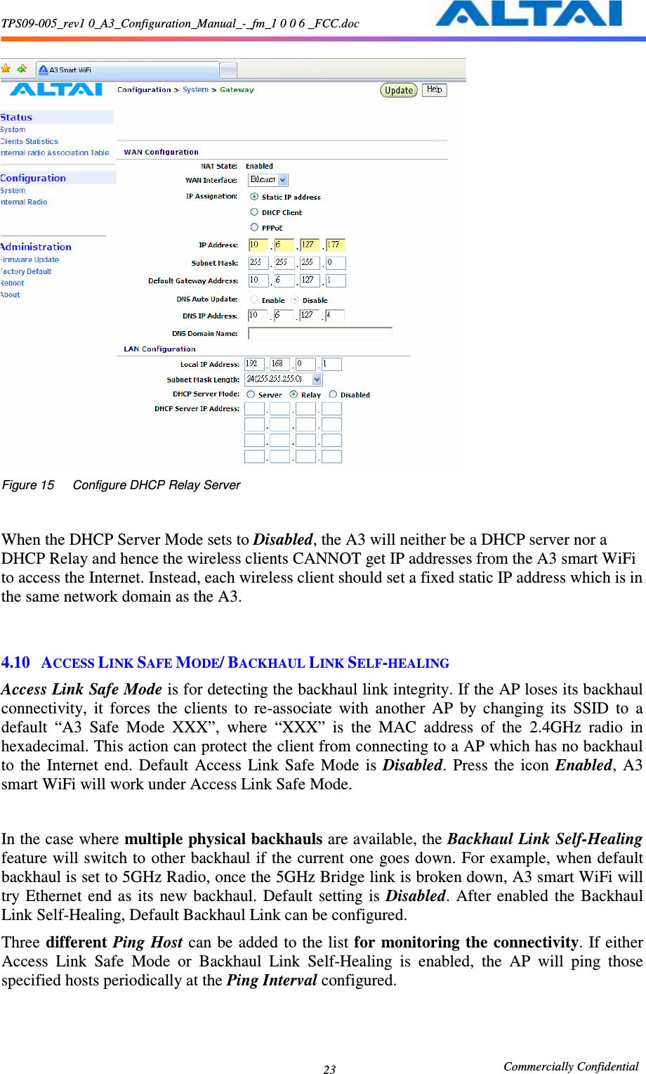 TPS09-005_rev1 0_A3_Configuration_Manual_-_fm_1 0 0 6 _FCC.doc                                                       Commercially Confidential 23   Figure 15      Configure DHCP Relay Server   When the DHCP Server Mode sets to Disabled, the A3 will neither be a DHCP server nor a DHCP Relay and hence the wireless clients CANNOT get IP addresses from the A3 smart WiFi to access the Internet. Instead, each wireless client should set a fixed static IP address which is in the same network domain as the A3.     4.10 ACCESS LINK SAFE MODE/ BACKHAUL LINK SELF-HEALING Access Link Safe Mode is for detecting the backhaul link integrity. If the AP loses its backhaul connectivity,  it  forces  the  clients  to  re-associate  with  another  AP  by  changing  its  SSID  to  a default  “A3  Safe  Mode  XXX”,  where  “XXX”  is  the  MAC  address  of  the  2.4GHz  radio  in hexadecimal. This action can protect the client from connecting to a AP which has no backhaul to  the  Internet  end.  Default  Access  Link  Safe  Mode  is  Disabled.  Press  the  icon  Enabled,  A3 smart WiFi will work under Access Link Safe Mode.  In the case where multiple physical backhauls are available, the Backhaul Link Self-Healing feature will switch to other backhaul if the current one goes down. For example, when default backhaul is set to 5GHz Radio, once the 5GHz Bridge link is broken down, A3 smart WiFi will try Ethernet  end  as  its  new  backhaul.  Default  setting is  Disabled.  After  enabled  the  Backhaul Link Self-Healing, Default Backhaul Link can be configured.   Three different Ping Host can be added  to the list for monitoring the connectivity. If either Access  Link  Safe  Mode  or  Backhaul  Link  Self-Healing  is  enabled,  the  AP  will  ping  those specified hosts periodically at the Ping Interval configured.     