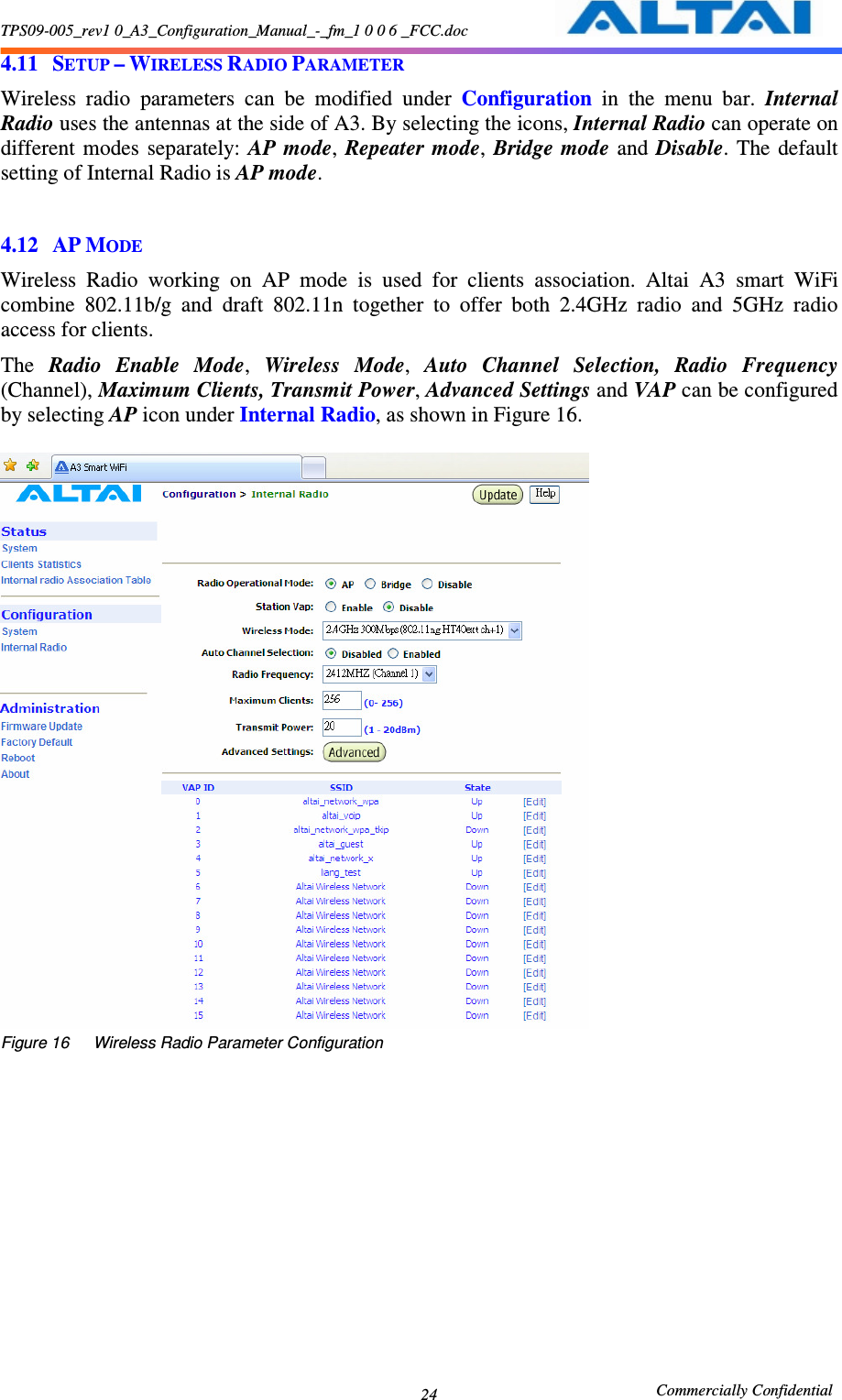 TPS09-005_rev1 0_A3_Configuration_Manual_-_fm_1 0 0 6 _FCC.doc                                                       Commercially Confidential 24 4.11 SETUP – WIRELESS RADIO PARAMETER Wireless  radio  parameters  can  be  modified  under  Configuration  in  the  menu  bar.  Internal Radio uses the antennas at the side of A3. By selecting the icons, Internal Radio can operate on different  modes  separately:  AP  mode,  Repeater  mode,  Bridge mode  and  Disable.  The  default setting of Internal Radio is AP mode.  4.12 AP MODE Wireless  Radio  working  on  AP  mode  is  used  for  clients  association.  Altai  A3  smart  WiFi combine  802.11b/g  and  draft  802.11n  together  to  offer  both  2.4GHz  radio  and  5GHz  radio access for clients.   The  Radio  Enable  Mode,  Wireless  Mode,  Auto  Channel  Selection,  Radio  Frequency (Channel), Maximum Clients, Transmit Power, Advanced Settings and VAP can be configured by selecting AP icon under Internal Radio, as shown in Figure 16.     Figure 16      Wireless Radio Parameter Configuration 