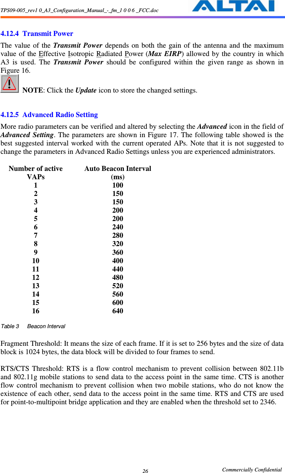 TPS09-005_rev1 0_A3_Configuration_Manual_-_fm_1 0 0 6 _FCC.doc                                                       Commercially Confidential 26   4.12.4 Transmit Power The value  of the Transmit Power  depends  on  both  the  gain  of the antenna  and  the  maximum value of the Effective Isotropic Radiated Power (Max EIRP) allowed by the country in which A3  is  used.  The  Transmit  Power  should  be  configured  within  the  given  range  as  shown  in Figure 16.    NOTE: Click the Update icon to store the changed settings.      4.12.5 Advanced Radio Setting More radio parameters can be verified and altered by selecting the Advanced icon in the field of Advanced Setting. The parameters are shown in Figure 17. The following table  showed is the best  suggested  interval worked  with  the  current  operated  APs.  Note that it is not  suggested  to change the parameters in Advanced Radio Settings unless you are experienced administrators.  Number of active VAPs Auto Beacon Interval (ms) 1  100 2  150 3  150 4  200 5  200 6  240 7  280 8  320 9  360 10  400 11  440 12  480 13  520 14  560 15  600 16  640  Table 3      Beacon Interval  Fragment Threshold: It means the size of each frame. If it is set to 256 bytes and the size of data block is 1024 bytes, the data block will be divided to four frames to send.  RTS/CTS  Threshold:  RTS  is  a  flow  control  mechanism  to  prevent  collision  between  802.11b and 802.11g mobile stations to send data to the access point in the same time. CTS is another flow  control  mechanism to  prevent  collision  when  two  mobile  stations, who  do  not  know  the existence of each other, send data to the access point in the same time. RTS and CTS are used for point-to-multipoint bridge application and they are enabled when the threshold set to 2346. 