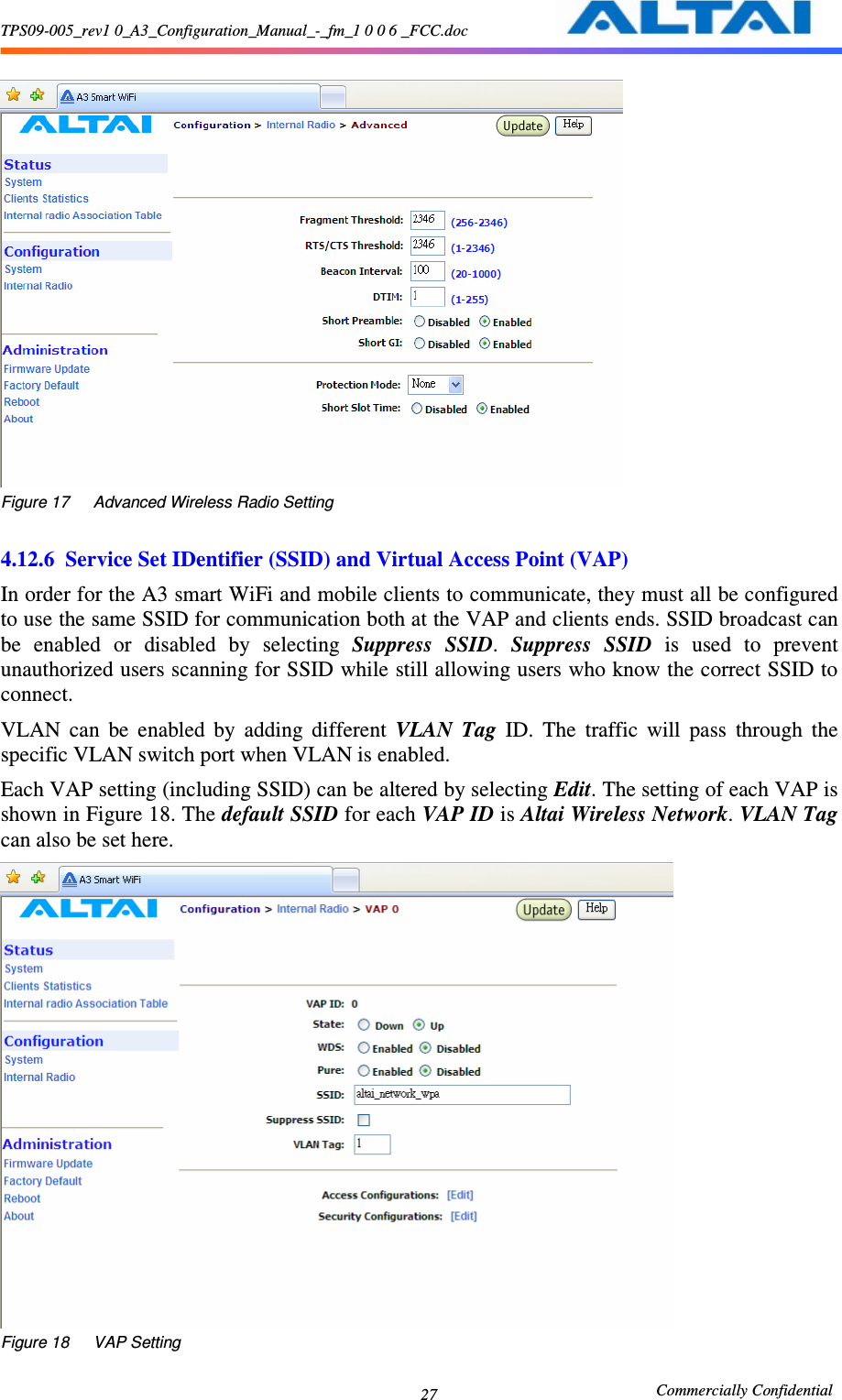 TPS09-005_rev1 0_A3_Configuration_Manual_-_fm_1 0 0 6 _FCC.doc                                                       Commercially Confidential 27  Figure 17      Advanced Wireless Radio Setting  4.12.6 Service Set IDentifier (SSID) and Virtual Access Point (VAP)   In order for the A3 smart WiFi and mobile clients to communicate, they must all be configured to use the same SSID for communication both at the VAP and clients ends. SSID broadcast can be  enabled  or  disabled  by  selecting  Suppress  SSID.  Suppress  SSID  is  used  to  prevent unauthorized users scanning for SSID while still allowing users who know the correct SSID to connect.   VLAN  can  be  enabled  by  adding  different  VLAN  Tag  ID.  The  traffic  will  pass  through  the specific VLAN switch port when VLAN is enabled. Each VAP setting (including SSID) can be altered by selecting Edit. The setting of each VAP is shown in Figure 18. The default SSID for each VAP ID is Altai Wireless Network. VLAN Tag can also be set here.  Figure 18      VAP Setting 