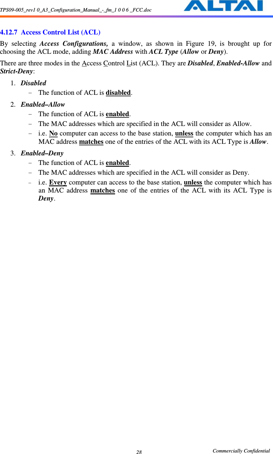 TPS09-005_rev1 0_A3_Configuration_Manual_-_fm_1 0 0 6 _FCC.doc                                                       Commercially Confidential 28 4.12.7 Access Control List (ACL) By  selecting  Access  Configurations,  a  window,  as  shown  in  Figure  19,  is  brought  up  for choosing the ACL mode, adding MAC Address with ACL Type (Allow or Deny). There are three modes in the Access Control List (ACL). They are Disabled, Enabled-Allow and Strict-Deny:     1. Disabled   - The function of ACL is disabled.     2. Enabled–Allow - The function of ACL is enabled.     - The MAC addresses which are specified in the ACL will consider as Allow.     - i.e. No computer can access to the base station, unless the computer which has an MAC address matches one of the entries of the ACL with its ACL Type is Allow.   3. Enabled–Deny - The function of ACL is enabled.     - The MAC addresses which are specified in the ACL will consider as Deny.   - i.e. Every computer can access to the base station, unless the computer which has an  MAC  address  matches  one  of  the  entries  of  the  ACL  with  its  ACL  Type  is Deny.   